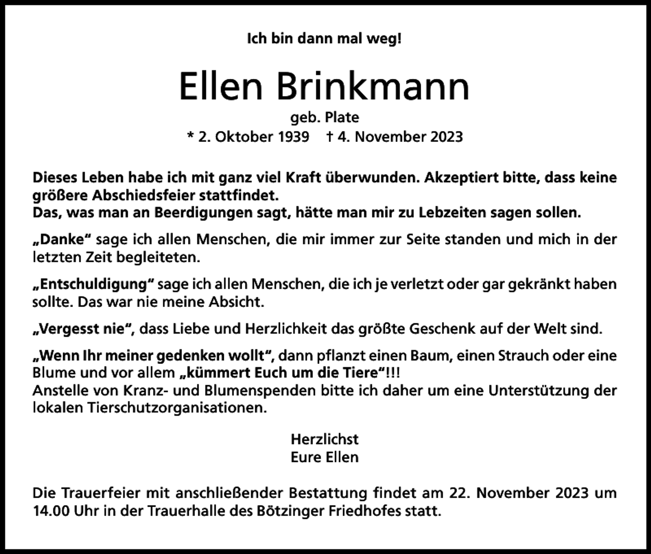 <p>Ich bin dann mal weg!</p><p>Ellen Brinkmann<br />geb. Plate<br />* 2. Oktober 1939 † 4. November 2023</p><p>Dieses Leben habe ich mit ganz viel Kraft überwunden. Akzeptiert bitte, dass keine<br />größere Abschiedsfeier stattfindet.<br />Das, was man an Beerdigungen sagt, hätte man mir zu Lebzeiten sagen sollen.<br />„Danke“ sage ich allen Menschen, die mir immer zur Seite standen und mich in der<br />letzten Zeit begleiteten.<br />„Entschuldigung“ sage ich allen Menschen, die ich je verletzt oder gar gekränkt haben<br />sollte. Das war nie meine Absicht.<br />„Vergesst nie“, dass Liebe und Herzlichkeit das größte Geschenk auf der Welt sind.<br />„Wenn Ihr meiner gedenken wollt“, dann pflanzt einen Baum, einen Strauch oder eine<br />Blume und vor allem „kümmert Euch um die Tiere“!!!<br />Anstelle von Kranz- und Blumenspenden bitte ich daher um eine Unterstützung der<br />lokalen Tierschutzorganisationen.<br />Herzlichst<br />Eure Ellen<br />Die Trauerfeier mit anschließender Bestattung findet am 22. November 2023 um<br />14.00 Uhr in der Trauerhalle des Bötzinger Friedhofes statt.</p>