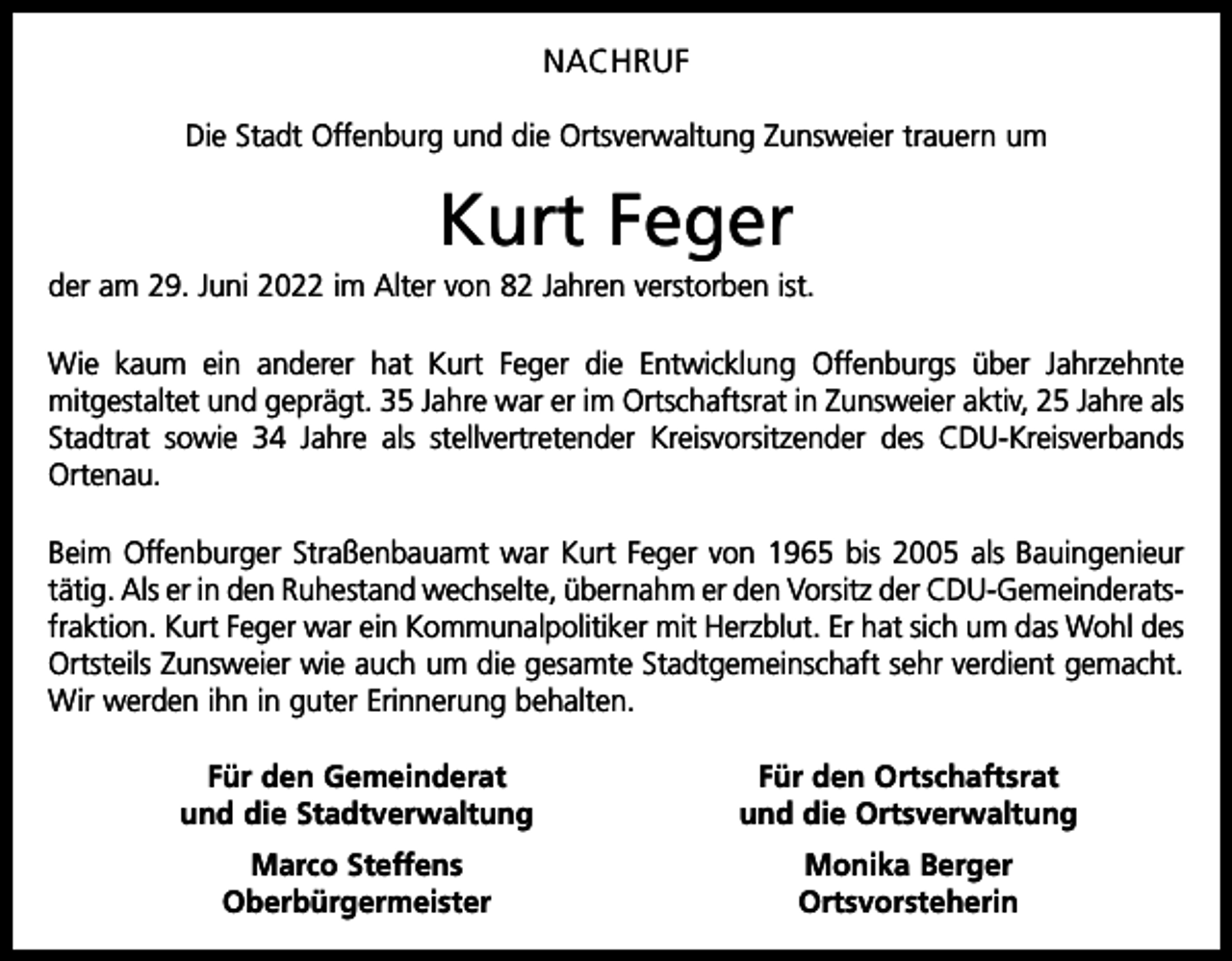 <p>NACHRUF<br />Die Stadt Offenburg und die Ortsverwaltung Zunsweier trauern um</p><p>Kurt Feger<br />der am 29. Juni 2022 im Alter von 82 Jahren verstorben ist.<br />Wie kaum ein anderer hat Kurt Feger die Entwicklung Offenburgs über Jahrzehnte<br />­mitgestaltet und geprägt. 35 Jahre war er im Ortschaftsrat in Zunsweier aktiv, 25 Jahre als<br />Stadtrat sowie 34 Jahre als stellvertretender Kreisvorsitzender des CDU-Kreisverbands<br />Ortenau.<br />Beim Offenburger Straßenbauamt war Kurt Feger von 1965 bis 2005 als Bauingenieur<br />tätig. Als er in den Ruhestand wechselte, übernahm er den Vorsitz der CDU-Gemeinderats­<br />fraktion. Kurt Feger war ein Kommunalpolitiker mit Herzblut. Er hat sich um das Wohl des<br />Ortsteils Zunsweier wie auch um die gesamte Stadtgemeinschaft sehr verdient gemacht.<br />Wir werden ihn in guter Erinnerung behalten.</p><p>Für den Gemeinderat<br />und die Stadtverwaltung</p><p>Für den Ortschaftsrat<br />und die Ortsverwaltung</p><p>Marco Steffens<br />Oberbürgermeister</p><p>Monika Berger<br />Ortsvorsteherin</p>