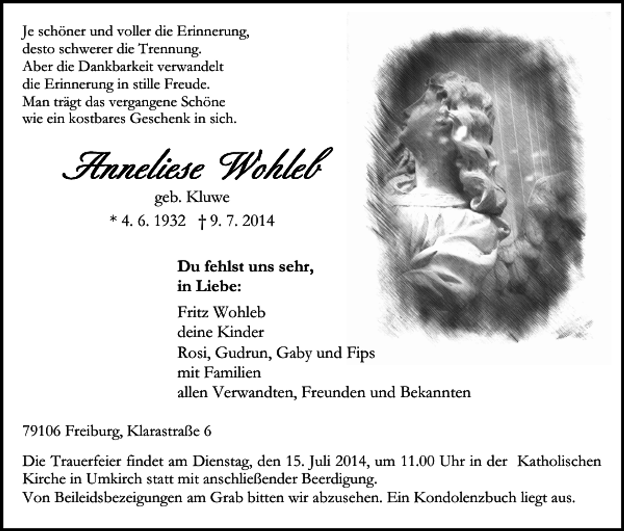 <p>Je schöner und voller die Erinnerung,<br />desto schwerer die Trennung.<br />Aber die Dankbarkeit verwandelt<br />die Erinnerung in stille Freude.<br />Man trägt das vergangene Schöne<br />wie ein kostbares Geschenk in sich.</p><p>geb. Kluwe<br />* 4. 6. 1932 † 9. 7. 2014<br />Du fehlst uns sehr,<br />in Liebe:<br />Fritz Wohleb<br />deine Kinder<br />Rosi, Gudrun, Gaby und Fips<br />mit Familien<br />allen Verwandten, Freunden und Bekannten<br />79106 Freiburg, Klarastraße 6<br />Die Trauerfeier findet am Dienstag, den 15. Juli 2014, um 11.00 Uhr in der Katholischen<br />Kirche in Umkirch statt mit anschließender Beerdigung.<br />Von Beileidsbezeigungen am Grab bitten wir abzusehen. Ein Kondolenzbuch liegt aus.</p>