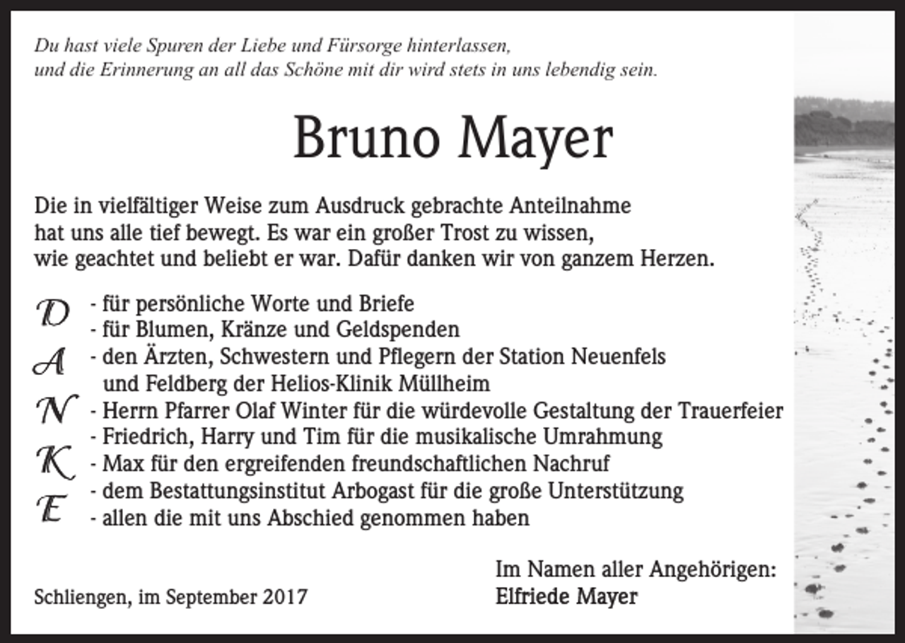 <p>DDu<br />u hhast<br />ast viviele<br />el e SSpuren<br />p ur e n dder<br />er Liebe<br />Li e b e uund<br />n d Fürsorge<br />F ürs or g e hi<br />nt e rl ass e n,<br />hinterlassen,<br />die<br />alll das<br />uund<br />n d di<br />e Erinnerung<br />Eri n n er u n g aan<br />n al<br />d as Schöne<br />S c h ö n e mit<br />mit dir<br />dir wird<br />wir d stets<br />st ets in<br />i n uns<br />u ns lebendig<br />l e b e n di g sein.<br />s ei n.</p><p>Br<br />u n o Mayer<br />M a y er<br />Bruno<br />Die<br />Di<br />e i in<br />n vivielfältiger<br />elf älti g er Weise<br />W eis e zum<br />z u m Ausdruck<br />A us dr u c k gebrachte<br />g e br a c hte Anteilnahme<br />A nt eil n a h m e<br />alle<br />hhat<br />at uuns<br />ns all<br />e titief<br />ef bbewegt.<br />e w e gt. Es<br />Es war<br />w ar ein<br />ei n großer<br />gr o ß er Trost<br />Tr ost zu<br />z u wissen,<br />wiss e n,<br />wi<br />e ggeachtet<br />e a c ht et uund<br />n d bbeliebt<br />eli e b t er<br />er war.<br />w ar. Dafür<br />D af ür danken<br />d a n k e n wir<br />wir von<br />v o n ganzem<br />g a n z e m Herzen.<br />H er z e n.<br />wie<br />- für<br />f ür persönliche<br />p ers ö nli c h e Worte<br />W ort e und<br />un d Briefe<br />Bri ef e<br />- für<br />f ür Blumen,<br />Bl u m e n, Kränze<br />Kr ä n z e und<br />u nd Geldspenden<br />G el ds p e n d e n<br />- den<br />d e n Ärzten,<br />Är zt e n, Schwestern<br />S c h w est ern uund<br />n d Pfl<br />e g er n dder<br />er St<br />ati o n Neuenfels<br />N e u e nf els<br />Pflegern<br />Station<br />u n d Feldberg<br />F el d b er g der<br />d er Helios-Klinik<br />H eli os- Kli ni k Müllheim<br />M üll h ei m<br />und<br />H err n Pfarrer<br />Pf arr er Olaf<br />Ol af Winter<br />Wi nt er ffür<br />ür die<br />di e würdevolle<br />w ür d e v oll e Gestaltung<br />Gest alt u n g der<br />d er Trauerfeier<br />Tr a u erf ei er<br />- Herrn<br />Fri e dri c h, Harry<br />H arr y und<br />u n d Tim<br />Tim f für<br />ür didie<br />e mmusikalische<br />usi k alis c h e UUmrahmung<br />mr a h m u n g<br />- Friedrich,<br />- Max<br />M a x für<br />f ür den<br />d e n ergreifenden<br />er gr eif e n de n frfreundschaftlichen<br />e u n ds c h aftli c h e n Nachruf<br />N a c hr uf<br />- dem<br />d e m Bestattungsinstitut<br />B est att u n gsi nstit ut Arbogast<br />Ar b o g ast ffür<br />ür die<br />di e große<br />gr o ß e Unterstützung<br />U nt erst üt z u n g<br />- allen<br />all e n die<br />di e mit<br />mit uns<br />u ns Abschied<br />A bs c hi e d genommen<br />g e n o m m e n haben<br />ha be n<br />SSchliengen,<br />c hli e n g e n, iimm SSeptember<br />e pt e m b er</p><p>IImm Namen<br />N a m e n aller<br />all er Angehörigen:<br />A n g e h öri g e n:</p>