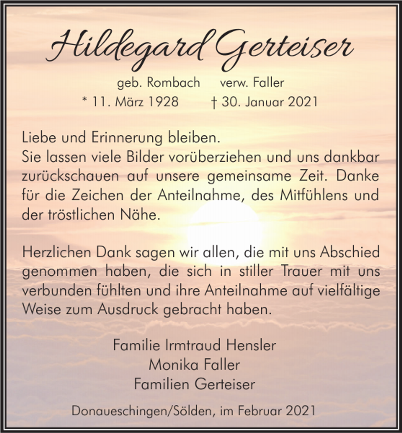 <p>Hildegard Gerteiser<br />geb. Rombach verw. Faller<br />* 11. März 1928<br />† 30. Januar 2021</p><p>Liebe und Erinnerung bleiben.<br />Sie lassen viele Bilder vorüberziehen und uns dankbar<br />zurückschauen auf unsere gemeinsame Zeit. Danke<br />für die Zeichen der Anteilnahme, des Mitfühlens und<br />der tröstlichen Nähe.<br />Herzlichen Dank sagen wir allen, die mit uns Abschied<br />genommen haben, die sich in stiller Trauer mit uns<br />verbunden fühlten und ihre Anteilnahme auf vielfältige<br />Weise zum Ausdruck gebracht haben.<br />Familie Irmtraud Hensler<br />Monika Faller<br />Familien Gerteiser<br />Donaueschingen/Sölden, im Februar 2021</p>