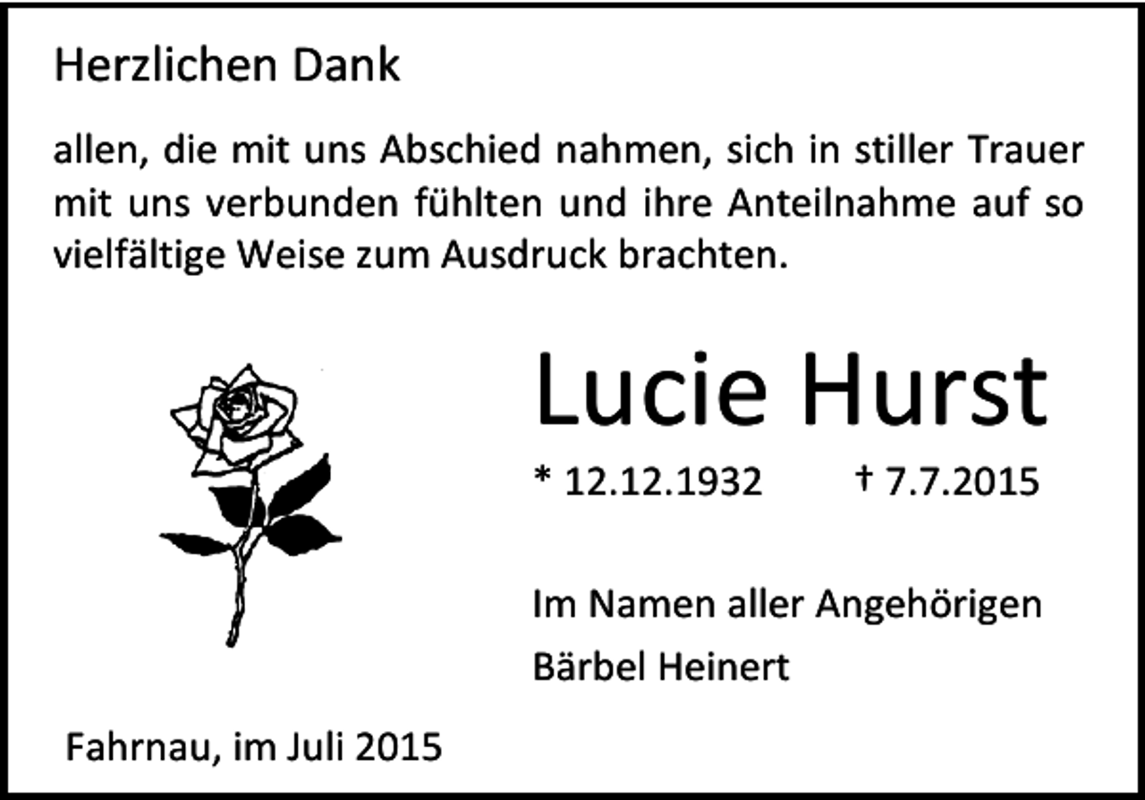 <p>Herzlichen Dank<br />allen, die mit uns Abschied nahmen, sich in stiller Trauer<br />mit uns verbunden fühlten und ihre Anteilnahme auf so<br />vielfältige Weise zum Ausdruck brachten.</p><p>Lucie Hurst<br />* 12.12.1932</p><p>† 7.7.2015</p><p>Im Namen aller Angehörigen<br />Bärbel Heinert<br />Fahrnau, im Juli 2015</p>