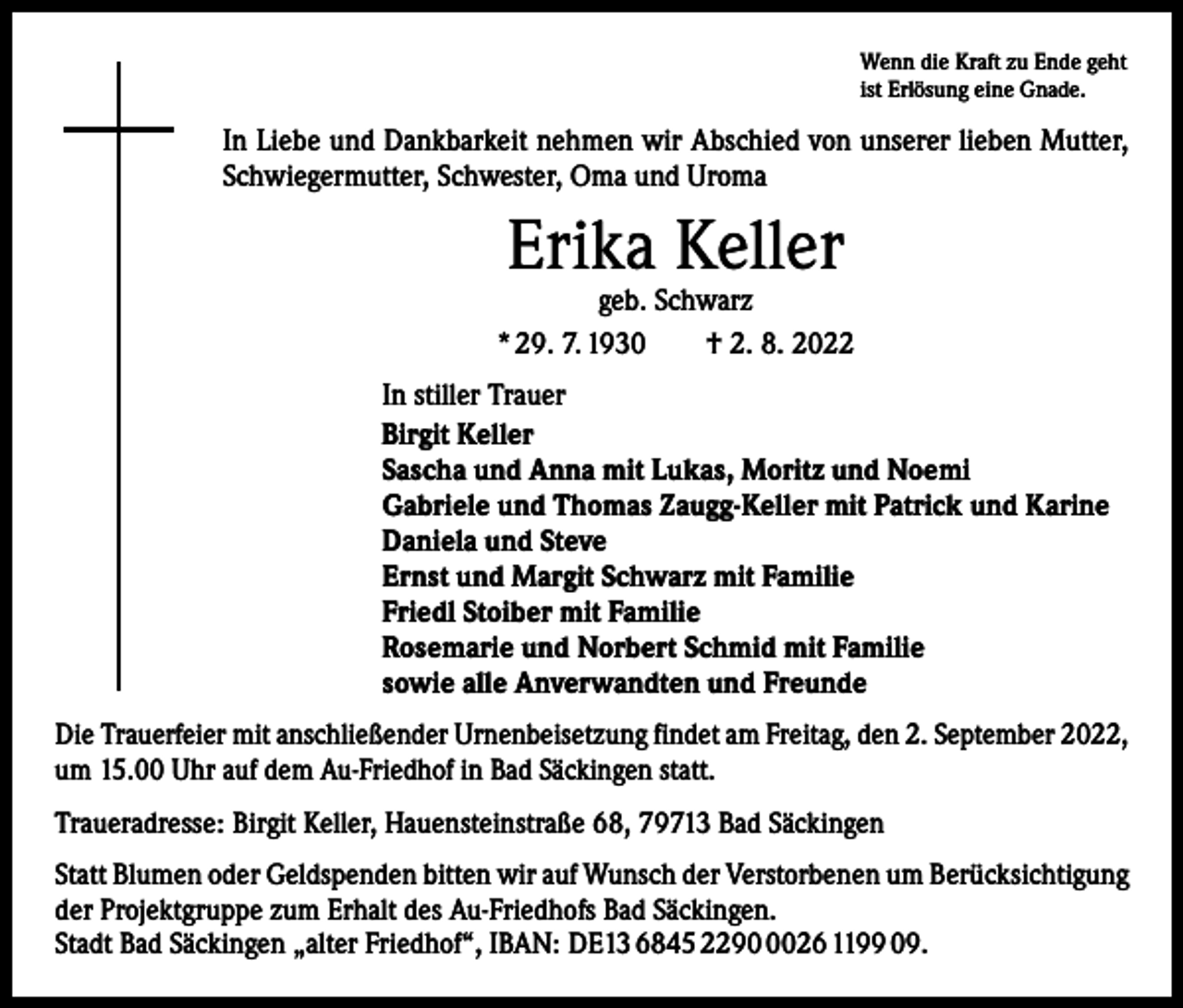 <p>Wenn die Kraft zu Ende geht<br />ist Erlösung eine Gnade.</p><p>In Liebe und Dankbarkeit nehmen wir Abschied von unserer lieben Mutter,<br />Schwiegermutter, Schwester, Oma und Uroma</p><p>Erika Keller</p><p>geb. Schwarz<br />* 29. 7. 1930 † 2. 8. 2022<br />In stiller Trauer<br />Birgit Keller<br />Sascha und Anna mit Lukas, Moritz und Noemi<br />Gabriele und Thomas Zaugg-Keller mit Patrick und Karine<br />Daniela und Steve<br />Ernst und Margit Schwarz mit Familie<br />Friedl Stoiber mit Familie<br />Rosemarie und Norbert Schmid mit Familie<br />sowie alle Anverwandten und Freunde<br />Die Trauerfeier mit anschließender Urnenbeisetzung findet am Freitag, den 2. September 2022,<br />um 15.00 Uhr auf dem Au-Friedhof in Bad Säckingen statt.<br />Traueradresse: Birgit Keller, Hauensteinstraße 68, 79713 Bad Säckingen<br />Statt Blumen oder Geldspenden bitten wir auf Wunsch der Verstorbenen um Berücksichtigung<br />der Projektgruppe zum Erhalt des Au-Friedhofs Bad Säckingen.<br />Stadt Bad Säckingen „alter Friedhof“, IBAN: DE13 6845 229026 1199 09.</p>