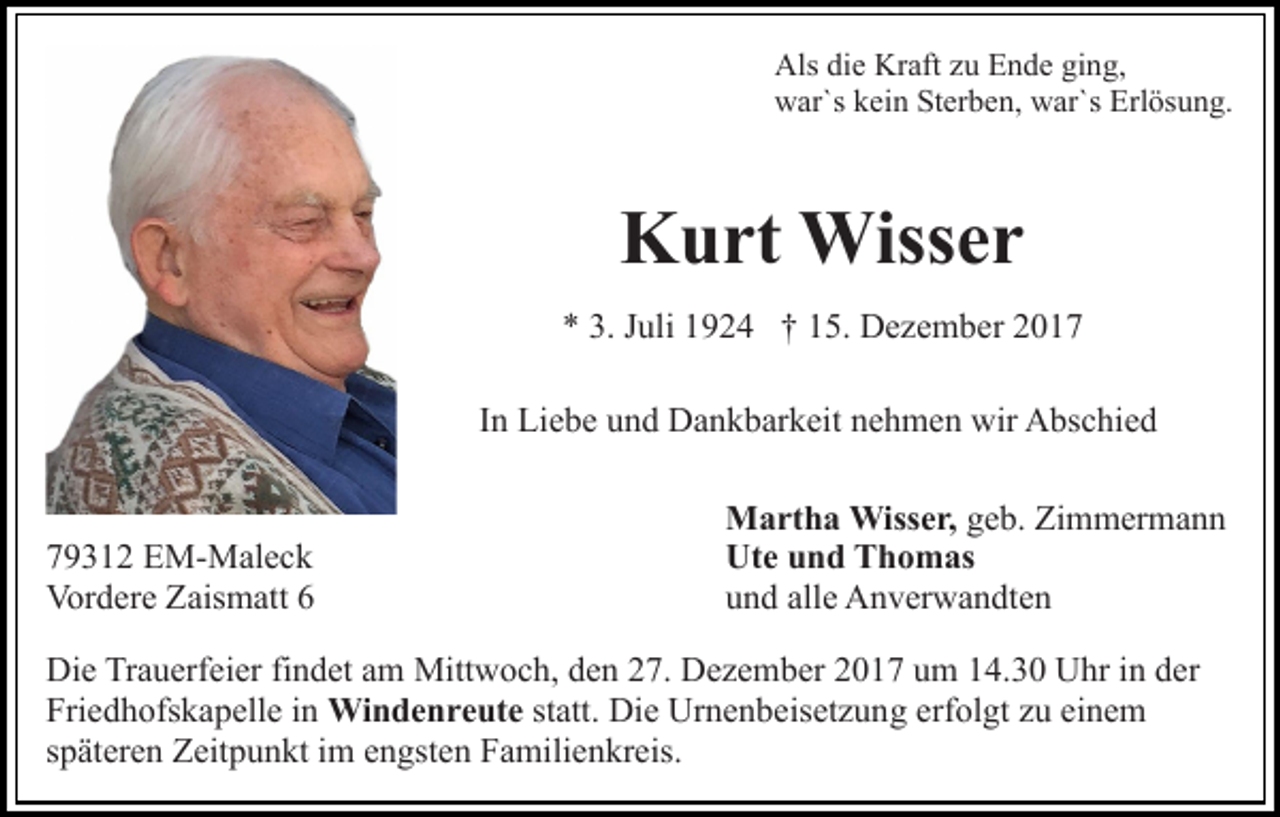 <p>Als didie<br />e Kr<br />aft zzu<br />u EEnde<br />n d e giging,<br />n g,<br />Als<br />Kraft<br />w ar`s kkein<br />ei n StSterben,<br />er b e n, wwar`s<br />ar`s Erlösung.<br />Erl ös u n g.<br />war`s</p><p>KKurt<br />u rt Wisser<br />Wiss e r<br />** 3.<br />3. JJuli<br />uli 11924<br />9 2 4 †† 115.<br />5. Dezember<br />D e z e m b er<br />IInn Liebe<br />Li e b e und<br />u n d Dankbarkeit<br />D a n k b ar k eit nehmen<br />n e h m e n wir<br />wir Abschied<br />A bs c hi e d</p><p>7 9 3 1 2 EM-Maleck<br />79312<br />E M- M al e c k<br />Vordere<br />Vor<br />d er e ZZaismatt<br />ais m att 66</p><p>Martha<br />M a rt h a Wisser,<br />Wiss e r, geb.<br />g e b. Zimmermann<br />Zi m m er m a n n<br />Ute<br />Ut e uund<br />n d TThomas<br />h o m as<br />und<br />alle<br />u n d all<br />e Anverwandten<br />A n v er w a n dt e n</p><p>Di e TrTrauerfeier<br />Die<br />a u erf ei er fifindet<br />n d et aam<br />m Mittwoch,<br />Mitt w o c h, den<br />d e n 27.<br />2 7. Dezember<br />D e z e mb er 22017<br />0 1 7 uum<br />m 114.30<br />4. 3 0 Uhr<br />U hr iin<br />n der<br />d er<br />Fri e d h ofs k a p ell e iin<br />n Wi<br />n d e n r e ut e statt.<br />st att. Die<br />Di e Urnenbeisetzung<br />Ur n e n b eis et z u n g erf<br />ol gt zzu<br />u ei<br />ne m<br />Friedhofskapelle<br />Windenreute<br />erfolgt<br />einem<br />s p ät er e n Zeitpunkt<br />Z eit p u n kt iimm engsten<br />e n g st e n Familienkreis.<br />F a mili e n kr eis.<br />späteren</p>
