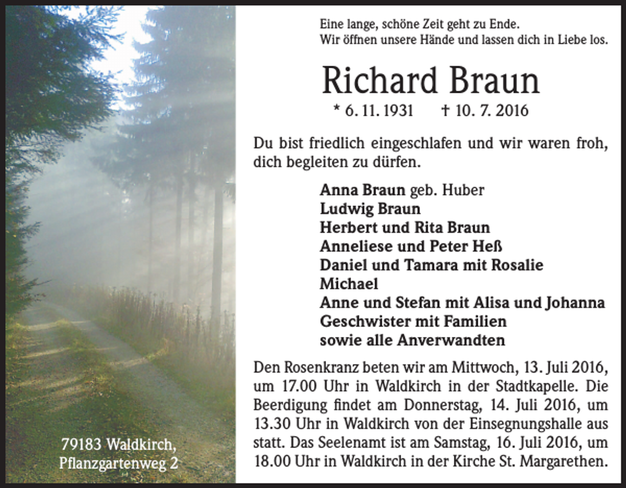 <p>Eine lange, schöne Zeit geht zu Ende.<br />Wir öffnen unsere Hände und lassen dich in Liebe los.</p><p>Richard Braun<br />* 6. 11. 1931 † 10. 7. 2016</p><p>Du bist friedlich eingeschlafen und wir waren froh,<br />dich begleiten zu dürfen.<br />Anna Braun geb. Huber<br />Ludwig Braun<br />Herbert und Rita Braun<br />Anneliese und Peter Heß<br />Daniel und Tamara mit Rosalie<br />Michael<br />Anne und Stefan mit Alisa und Johanna<br />Geschwister mit Familien<br />sowie alle Anverwandten</p><p>79183 Waldkirch,<br />Pflanzgartenweg 2</p><p>Den Rosenkranz beten wir am Mittwoch, 13. Juli 2016,<br />um 17.00 Uhr in Waldkirch in der Stadtkapelle. Die<br />Beerdigung findet am Donnerstag, 14. Juli 2016, um<br />13.30 Uhr in Waldkirch von der Einsegnungshalle aus<br />statt. Das Seelenamt ist am Samstag, 16. Juli 2016, um<br />18.00 Uhr in Waldkirch in der Kirche St. Margarethen.</p>