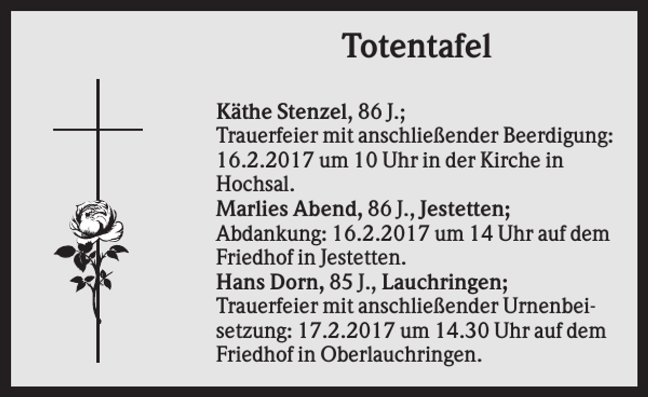 <p>Totentafel<br />Käthe Stenzel, 86 J.;<br />Trauerfeier mit anschließender Beerdigung:<br />16.2.2017 um 10 Uhr in der Kirche in<br />Hochsal.<br />Marlies Abend, 86 J., Jestetten;<br />Abdankung: 16.2.2017 um 14 Uhr auf dem<br />Friedhof in Jestetten.<br />Hans Dorn, 85 J., Lauchringen;<br />Trauerfeier mit anschließender Urnenbeisetzung: 17.2.2017 um 14.30 Uhr auf dem<br />Friedhof in Oberlauchringen.</p>