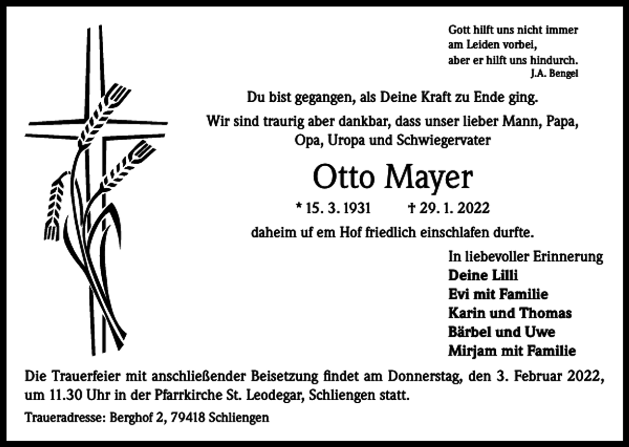 <p>Gott hilft uns nicht immer<br />am Leiden vorbei,<br />aber er hilft uns hindurch.<br />J.A. Bengel</p><p>Du bist gegangen, als Deine Kraft zu Ende ging.<br />Wir sind traurig aber dankbar, dass unser lieber Mann, Papa,<br />Opa, Uropa und Schwiegervater</p><p>Otto Mayer<br />* 15. 3. 1931</p><p>† 29. 1. 2022</p><p>daheim uf em Hof friedlich einschlafen durfte.<br />In liebevoller Erinnerung<br />Deine Lilli<br />Evi mit Familie<br />Karin und Thomas<br />Bärbel und Uwe<br />Mirjam mit Familie<br />Die Trauerfeier mit anschließender Beisetzung findet am Donnerstag, den 3. Februar 2022,<br />um 11.30 Uhr in der Pfarrkirche St. Leodegar, Schliengen statt.<br />Traueradresse: Berghof 2, 79418 Schliengen</p>