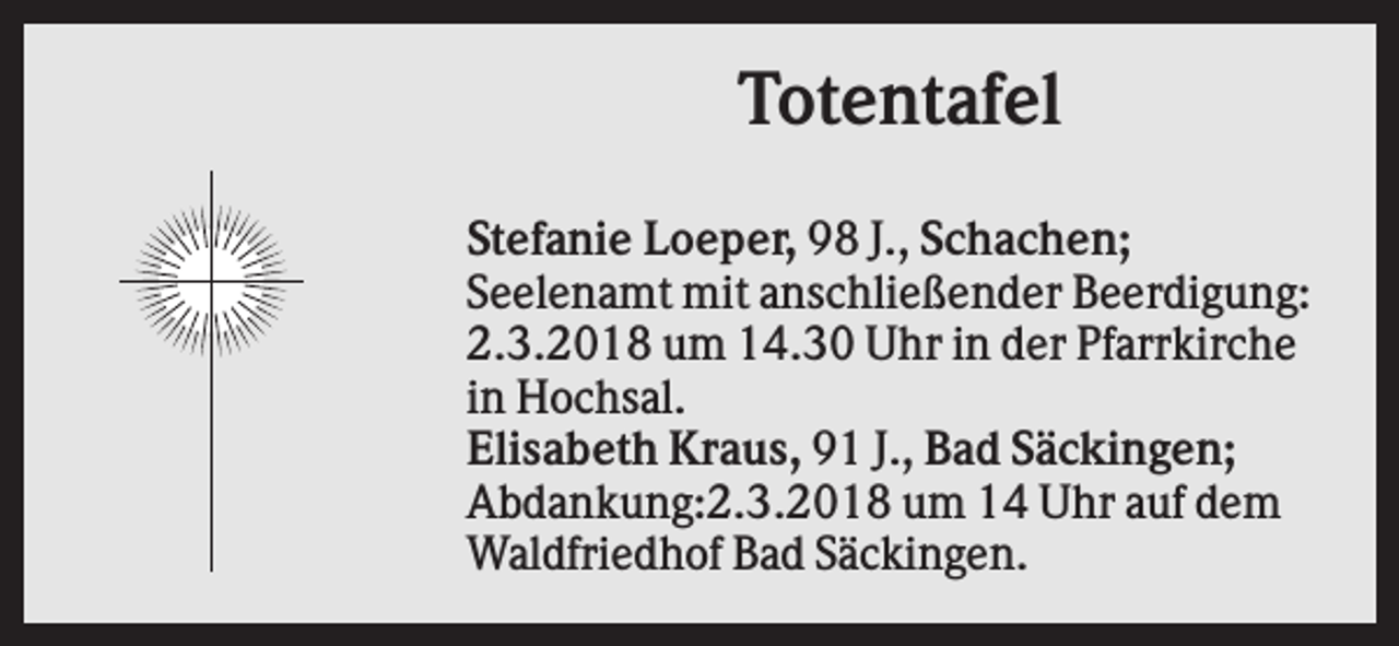 <p>Totentafel<br />Stefanie Loeper, 98 J., Schachen;<br />Seelenamt mit anschließender Beerdigung:<br />2.3.2018 um 14.30 Uhr in der Pfarrkirche<br />in Hochsal.<br />Elisabeth Kraus, 91 J., Bad Säckingen;<br />Abdankung:2.3.2018 um 14 Uhr auf dem<br />Waldfriedhof Bad Säckingen.</p>