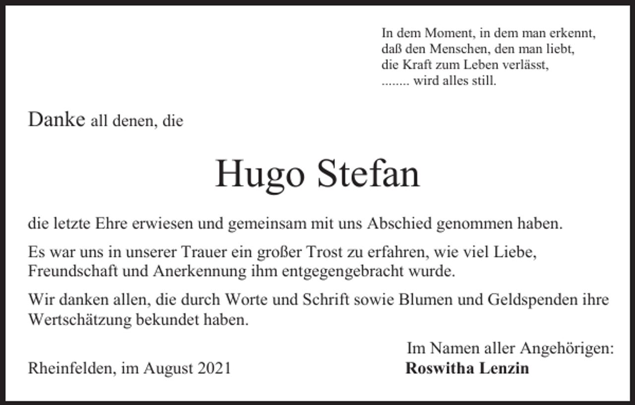 <p>In dem Moment, in dem man erkennt,<br />daß den Menschen, den man liebt,<br />die Kraft zum Leben verlässt,<br />........ wird alles still.</p><p>Danke all denen, die</p><p>Hugo Stefan<br />die letzte Ehre erwiesen und gemeinsam mit uns Abschied genommen haben.<br />Es war uns in unserer Trauer ein großer Trost zu erfahren, wie viel Liebe,<br />Freundschaft und Anerkennung ihm entgegengebracht wurde.<br />Wir danken allen, die durch Worte und Schrift sowie Blumen und Geldspenden ihre<br />Wertschätzung bekundet haben.<br />Rheinfelden, im August 2021</p><p>Im Namen aller Angehörigen:<br />Roswitha Lenzin</p>