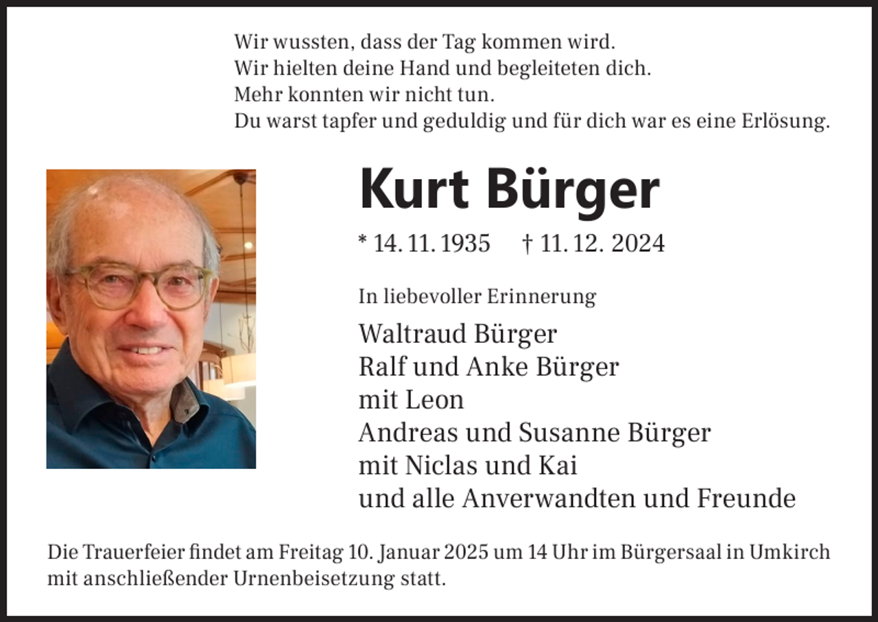 <p>Wir wussten, dass der Tag kommen wird.<br />Wir hielten deine Hand und begleiteten dich.<br />Mehr konnten wir nicht tun.<br />Du warst tapfer und geduldig und für dich war es eine Erlösung.</p><p>Kurt Bürger<br />* 14. 11. 1935</p><p>† 11. 12. 2024</p><p>In liebevoller Erinnerung</p><p>Waltraud Bürger<br />Ralf und Anke Bürger<br />mit Leon<br />Andreas und Susanne Bürger<br />mit Niclas und Kai<br />und alle Anverwandten und Freunde<br />Die Trauerfeier findet am Freitag 10. Januar 2025 um 14 Uhr im Bürgersaal in Umkirch<br />mit anschließender Urnenbeisetzung statt.</p>