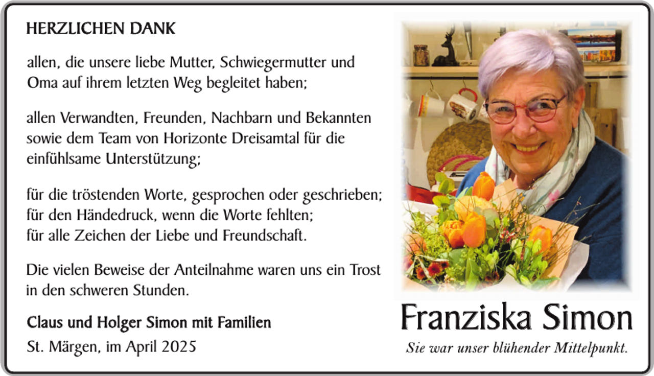 <p>HERZLICHEN DANK<br />allen, die unsere liebe Mutter, Schwiegermutter und<br />Oma auf ihrem letzten Weg begleitet haben;<br />allen Verwandten, Freunden, Nachbarn und Bekannten<br />sowie dem Team von Horizonte Dreisamtal für die<br />einfühlsame Unterstützung;<br />für die tröstenden Worte, gesprochen oder geschrieben;<br />für den Händedruck, wenn die Worte fehlten;<br />für alle Zeichen der Liebe und Freundschaft.<br />Die vielen Beweise der Anteilnahme waren uns ein Trost<br />in den schweren Stunden.<br />C l a u s u n d H o l g e r S i m o n m i t Fa m i l i e n<br />St. Märgen, im April 2025</p><p>Franziska Simon<br />Sie war unser blühender Mittelpunkt.</p>