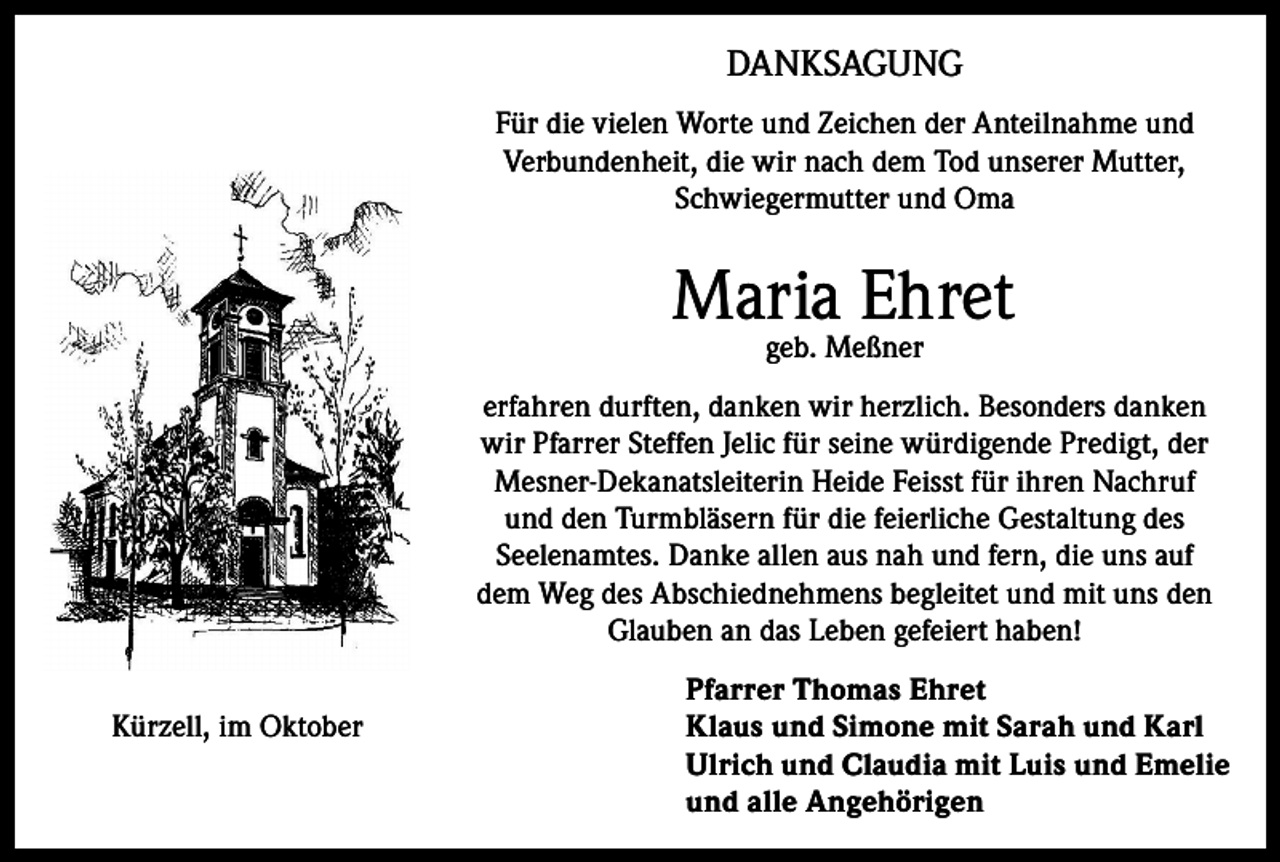 <p>DANKSAGUNG<br />Für die vielen Worte und Zeichen der Anteilnahme und<br />Verbundenheit, die wir nach dem Tod unserer Mutter,<br />Schwiegermutter und Oma</p><p>Maria Ehret<br />geb. Meßner</p><p>erfahren durften, danken wir herzlich. Besonders danken<br />wir Pfarrer Steffen Jelic für seine würdigende Predigt, der<br />Mesner-Dekanatsleiterin Heide Feisst für ihren Nachruf<br />und den Turmbläsern für die feierliche Gestaltung des<br />Seelenamtes. Danke allen aus nah und fern, die uns auf<br />dem Weg des Abschiednehmens begleitet und mit uns den<br />Glauben an das Leben gefeiert haben!<br />Kürzell, im Oktober</p><p>Pfarrer Thomas Ehret<br />Klaus und Simone mit Sarah und Karl<br />Ulrich und Claudia mit Luis und Emelie<br />und alle Angehörigen</p>