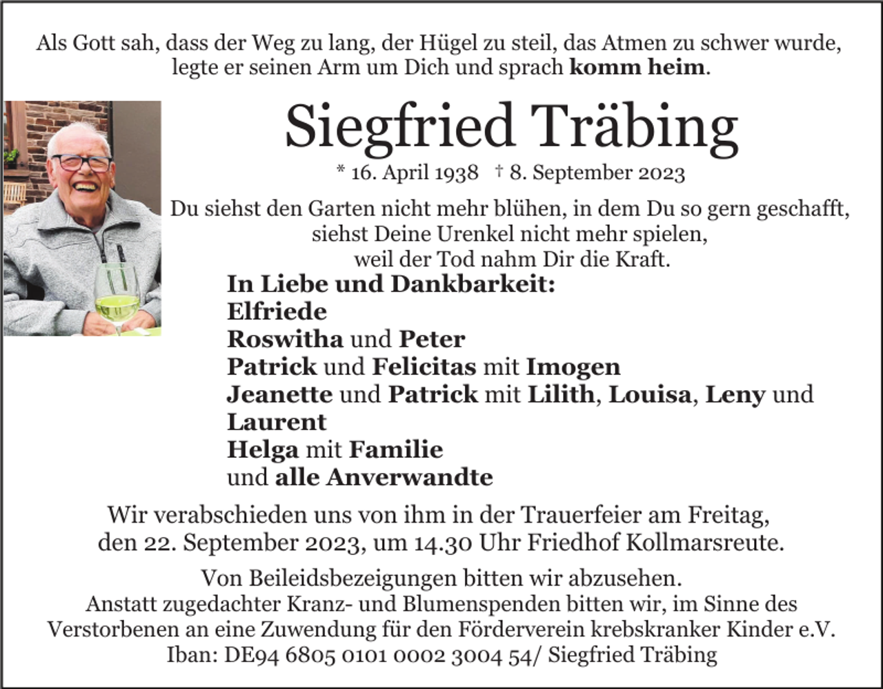 <p>Als Gott sah, dass der Weg zu lang, der Hügel zu steil, das Atmen zu schwer wurde,<br />legte er seinen Arm um Dich und sprach komm heim.</p><p>Siegfried Träbing<br />* 16. April 1938 † 8. September 2023</p><p>Du siehst den Garten nicht mehr blühen, in dem Du so gern geschafft,<br />siehst Deine Urenkel nicht mehr spielen,<br />weil der Tod nahm Dir die Kraft.</p><p>In Liebe und Dankbarkeit:<br />Elfriede<br />Roswitha und Peter<br />Patrick und Felicitas mit Imogen<br />Jeanette und Patrick mit Lilith, Louisa, Leny und<br />Laurent<br />Helga mit Familie<br />und alle Anverwandte<br />Wir verabschieden uns von ihm in der Trauerfeier am Freitag,<br />den 22. September 2023, um 14.30 Uhr Friedhof Kollmarsreute.<br />Von Beileidsbezeigungen bitten wir abzusehen.<br />Anstatt zugedachter Kranz- und Blumenspenden bitten wir, im Sinne des<br />Verstorbenen an eine Zuwendung für den Förderverein krebskranker Kinder e.V.<br />Iban: DE94 6805 0101 0002 3004 54/ Siegfried Träbing</p>