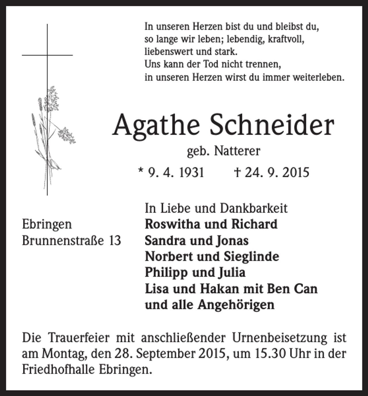 <p>In unseren Herzen bist du und bleibst du,<br />so lange wir leben; lebendig, kraftvoll,<br />liebenswert und stark.<br />Uns kann der Tod nicht trennen,<br />in unseren Herzen wirst du immer weiterleben.</p><p>Agathe Schneider<br />geb. Natterer<br />* 9. 4. 1931 † 24. 9. 2015</p><p>Ebringen<br />Brunnenstraße 13</p><p>In Liebe und Dankbarkeit<br />Roswitha und Richard<br />Sandra und Jonas<br />Norbert und Sieglinde<br />Philipp und Julia<br />Lisa und Hakan mit Ben Can<br />und alle Angehörigen</p><p>Die Trauerfeier mit anschließender Urnenbeisetzung ist<br />am Montag, den 28. September 2015, um 15.30 Uhr in der<br />Friedhofhalle Ebringen.</p>