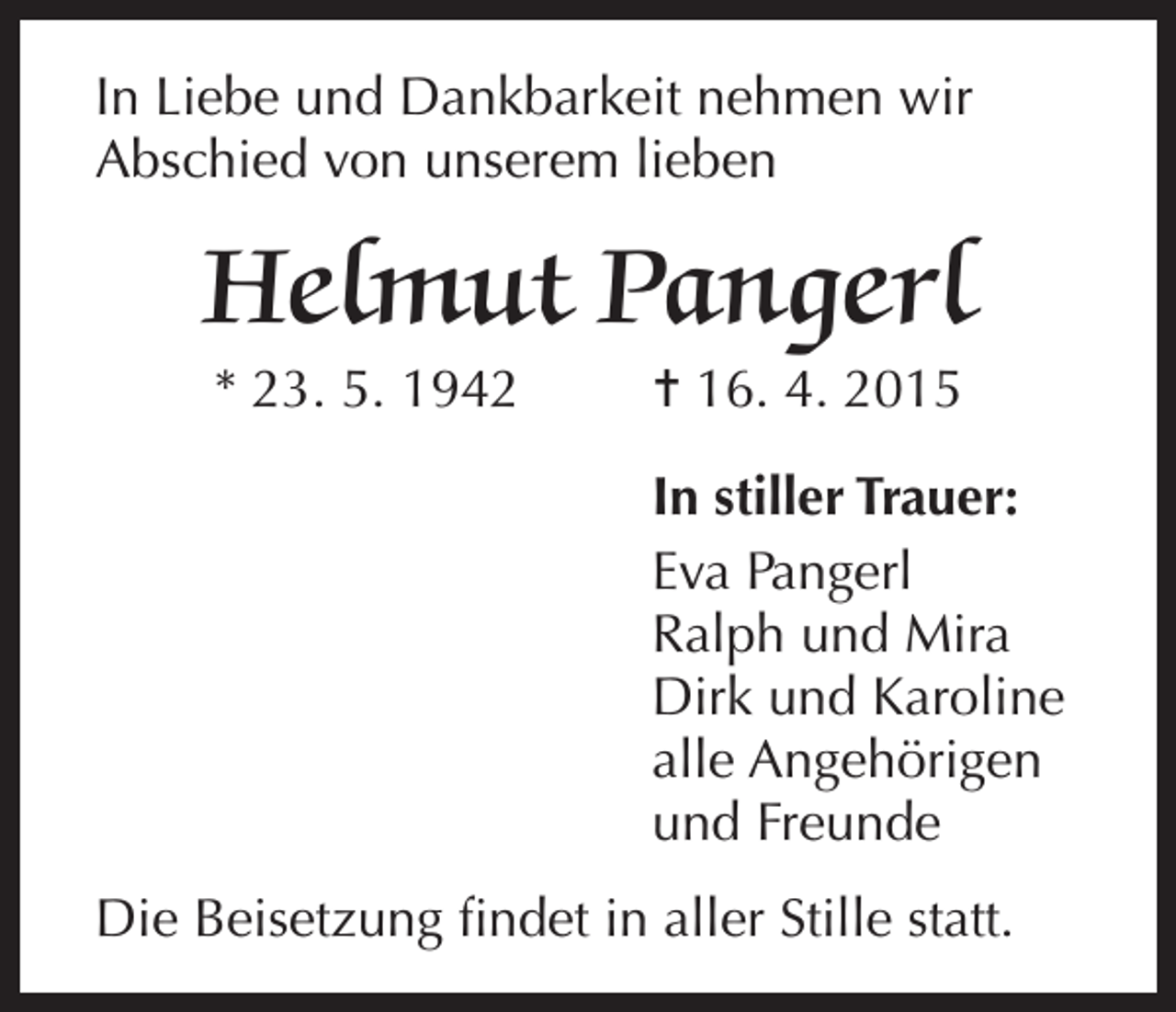 <p>In Liebe und Dankbarkeit nehmen wir<br />Abschied von unserem lieben</p><p>Helmut Pangerl<br />* 23. 5. 1942</p><p>= 16. 4. 2015<br />In stiller Trauer:<br />Eva Pangerl<br />Ralph und Mira<br />Dirk und Karoline<br />alle Angehörigen<br />und Freunde</p><p>Die Beisetzung findet in aller Stille statt.</p>