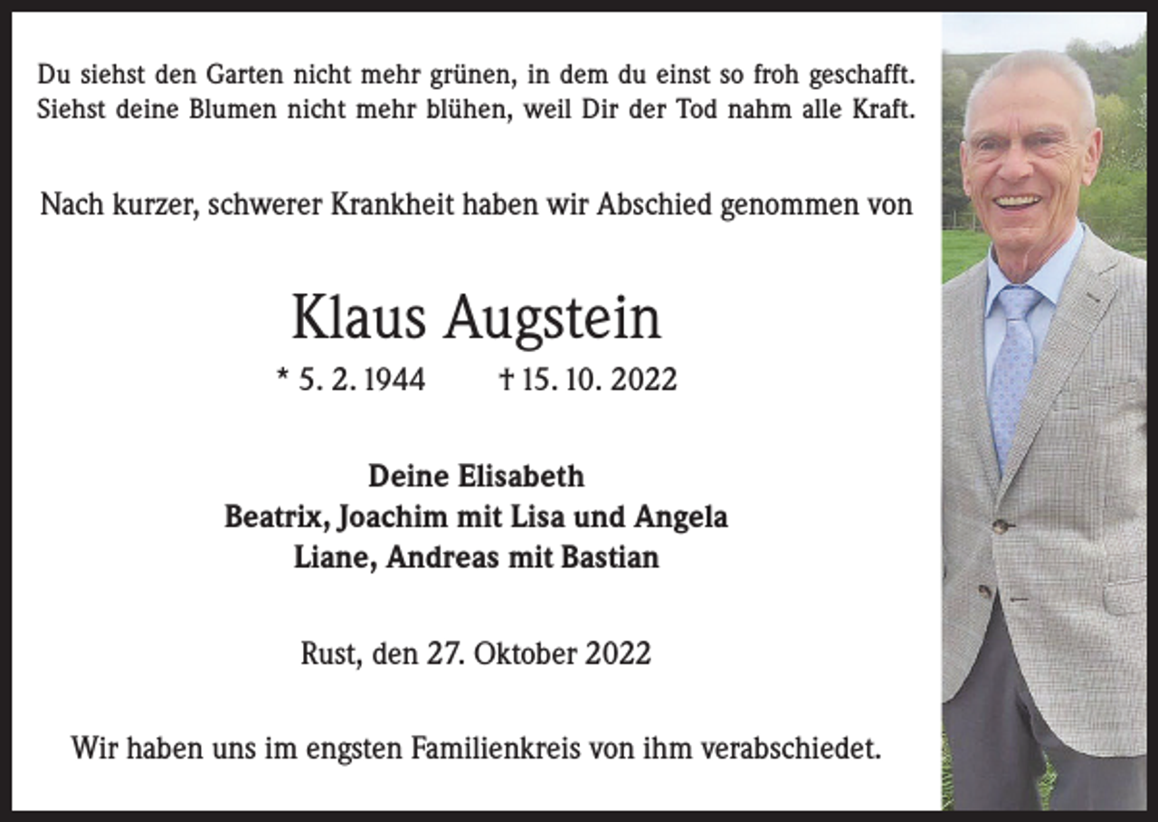 <p>Du siehst den Garten nicht mehr grünen, in dem du einst so froh geschafft.<br />Siehst deine Blumen nicht mehr blühen, weil Dir der Tod nahm alle Kraft.</p><p>Nach kurzer, schwerer Krankheit haben wir Abschied genommen von</p><p>Klaus Augstein<br />* 5. 2. 1944</p><p>† 15. 10. 2022</p><p>Deine Elisabeth<br />Beatrix, Joachim mit Lisa und Angela<br />Liane, Andreas mit Bastian<br />Rust, den 27. Oktober 2022<br />Wir haben uns im engsten Familienkreis von ihm verabschiedet.</p>