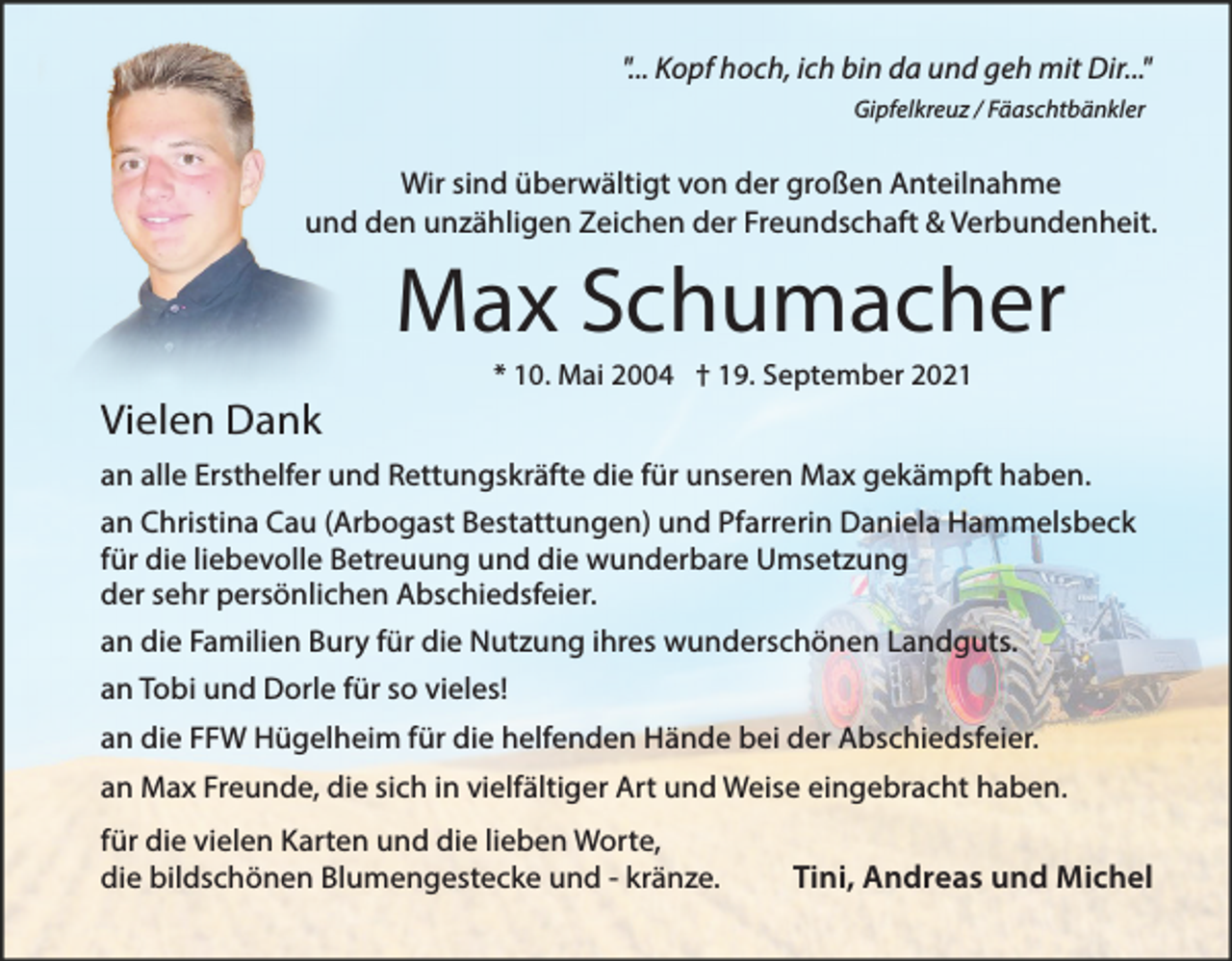 <p>"... Kopf hoch, ich bin da und geh mit Dir..."<br />Gipfelkreuz / Fäaschtbänkler</p><p>Wir sind überwältigt von der großen Anteilnahme<br />und den unzähligen Zeichen der Freundschaft &amp; Verbundenheit.</p><p>Max Schumacher<br />* 10. Mai 2004 † 19. September 2021</p><p>Vielen Dank<br />an alle Ersthelfer und Rettungskräfte die für unseren Max gekämpft haben.<br />an Christina Cau (Arbogast Bestattungen) und Pfarrerin Daniela Hammelsbeck<br />für die liebevolle Betreuung und die wunderbare Umsetzung<br />der sehr persönlichen Abschiedsfeier.<br />an die Familien Bury für die Nutzung ihres wunderschönen Landguts.<br />an Tobi und Dorle für so vieles!<br />an die FFW Hügelheim für die helfenden Hände bei der Abschiedsfeier.<br />an Max Freunde, die sich in vielfältiger Art und Weise eingebracht haben.<br />für die vielen Karten und die lieben Worte,<br />die bildschönen Blumengestecke und - kränze.</p><p>Tini, Andreas und Michel</p>