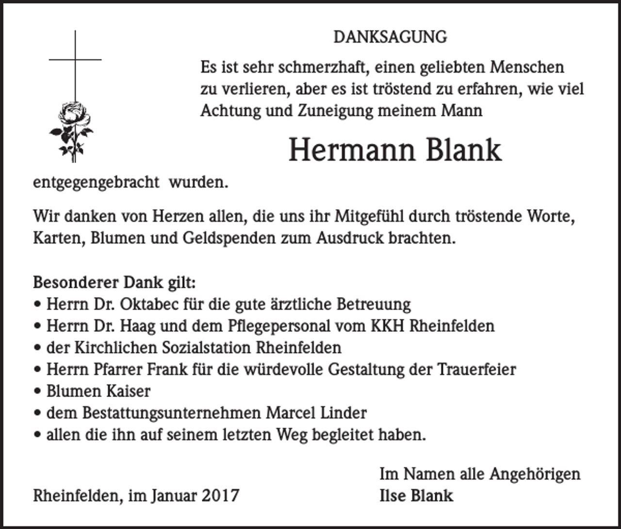 <p>DANKSAGUNG<br />Es ist sehr schmerzhaft, einen geliebten Menschen<br />zu verlieren, aber es ist tröstend zu erfahren, wie viel<br />Achtung und Zuneigung meinem Mann</p><p>Hermann Blank<br />entgegengebracht wurden.<br />Wir danken von Herzen allen, die uns ihr Mitgefühl durch tröstende Worte,<br />Karten, Blumen und Geldspenden zum Ausdruck brachten.<br />Besonderer Dank gilt:<br />• Herrn Dr. Oktabec für die gute ärztliche Betreuung<br />• Herrn Dr. Haag und dem Pflegepersonal vom KKH Rheinfelden<br />• der Kirchlichen Sozialstation Rheinfelden<br />• Herrn Pfarrer Frank für die würdevolle Gestaltung der Trauerfeier<br />• Blumen Kaiser<br />• dem Bestattungsunternehmen Marcel Linder<br />• allen die ihn auf seinem letzten Weg begleitet haben.</p><p>Rheinfelden, im Januar 2017</p><p>Im Namen alle Angehörigen<br />Ilse Blank</p>
