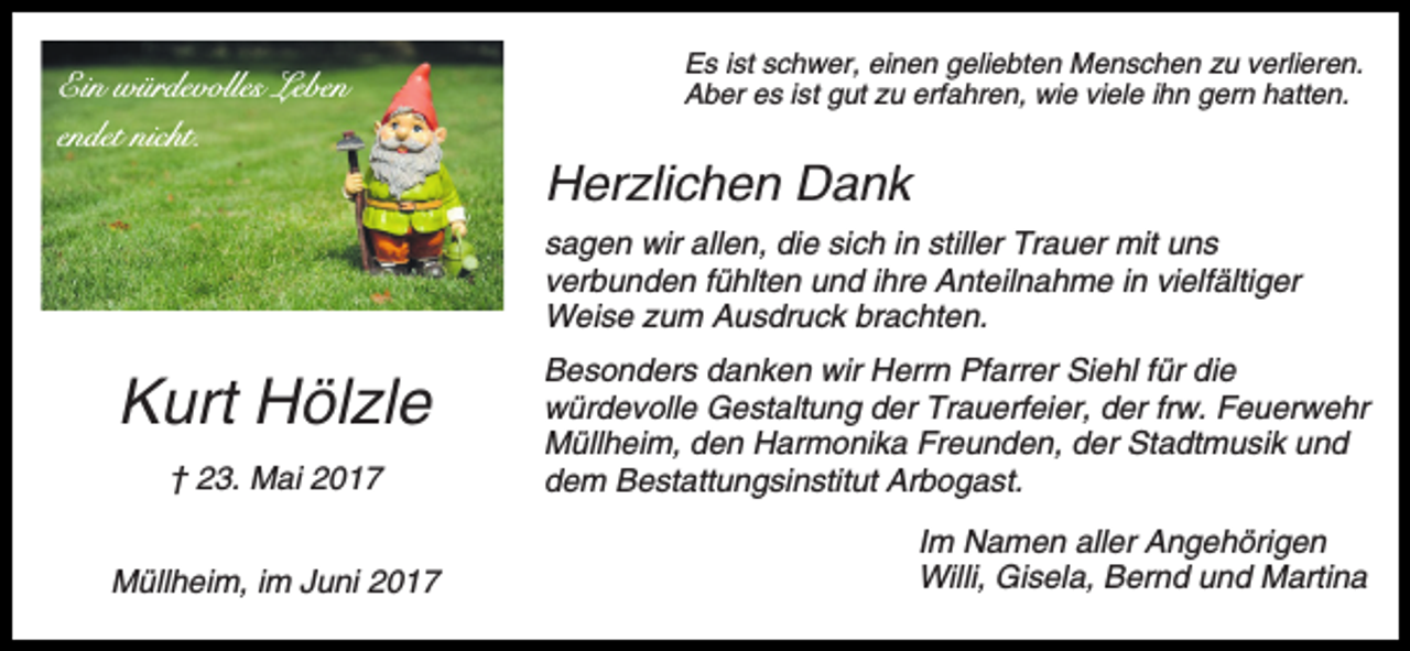 <p>Ein würdevolles Leben<br />endet nicht.</p><p>Es ist schwer, einen geliebten Menschen zu verlieren.<br />Aber es ist gut zu erfahren, wie viele ihn gern hatten.</p><p>Herzlichen Dank<br />sagen wir allen, die sich in stiller Trauer mit uns<br />verbunden fühlten und ihre Anteilnahme in vielfältiger<br />Weise zum Ausdruck brachten.</p><p>Kurt Hölzle<br />† 23. Mai 2017<br />Müllheim, im Juni 2017</p><p>Besonders danken wir Herrn Pfarrer Siehl für die<br />würdevolle Gestaltung der Trauerfeier, der frw. Feuerwehr<br />Müllheim, den Harmonika Freunden, der Stadtmusik und<br />dem Bestattungsinstitut Arbogast.<br />Im Namen aller Angehörigen<br />Willi, Gisela, Bernd und Martina</p>