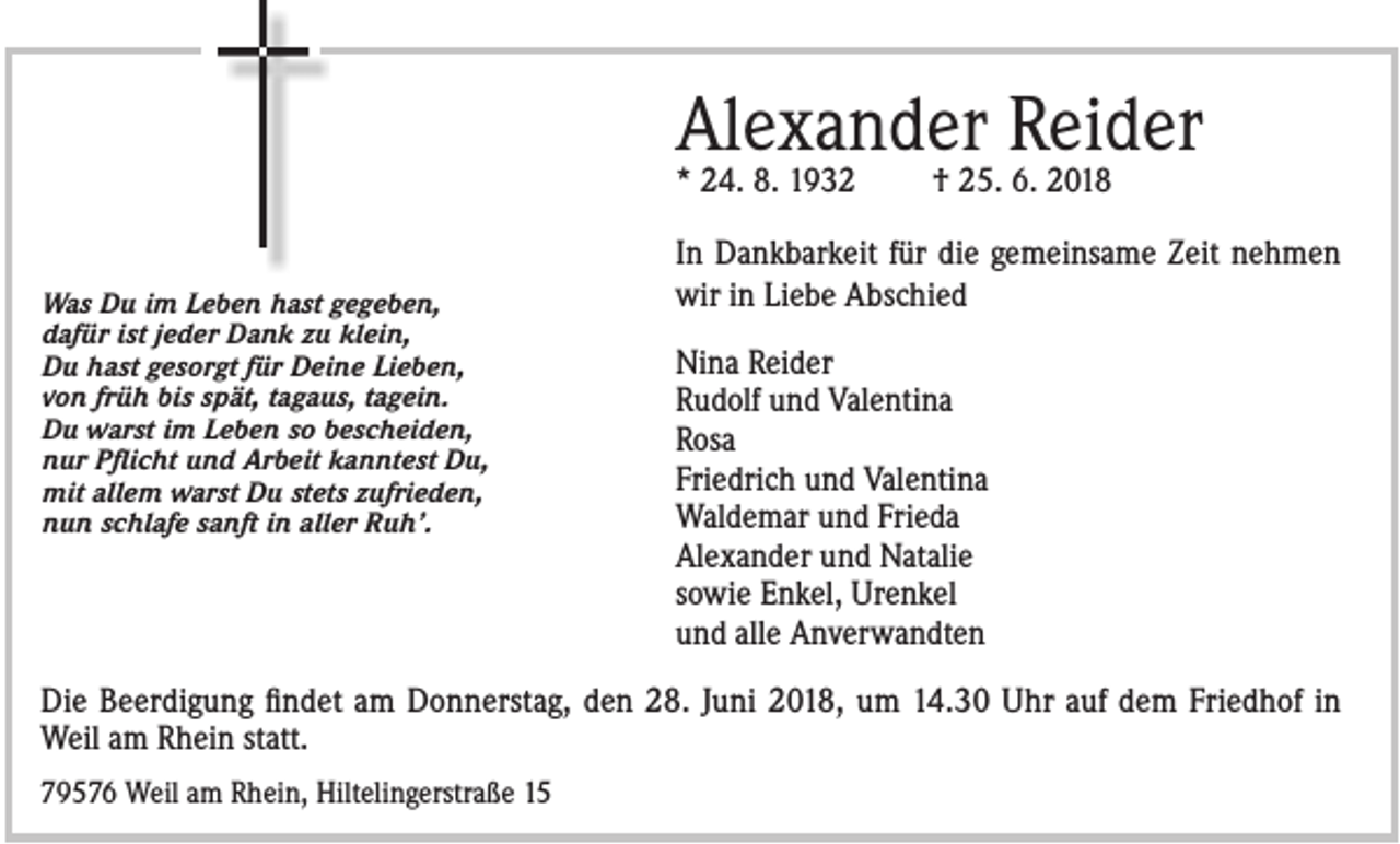 <p>Alexander Reider<br />* 24. 8. 1932<br />Was Du im Leben hast gegeben,<br />dafür ist jeder Dank zu klein,<br />Du hast gesorgt für Deine Lieben,<br />von früh bis spät, tagaus, tagein.<br />Du warst im Leben so bescheiden,<br />nur Pflicht und Arbeit kanntest Du,<br />mit allem warst Du stets zufrieden,<br />nun schlafe sanft in aller Ruh’.</p><p>† 25. 6. 2018</p><p>In Dankbarkeit für die gemeinsame Zeit nehmen<br />wir in Liebe Abschied<br />Nina Reider<br />Rudolf und Valentina<br />Rosa<br />Friedrich und Valentina<br />Waldemar und Frieda<br />Alexander und Natalie<br />sowie Enkel, Urenkel<br />und alle Anverwandten</p><p>Die Beerdigung findet am Donnerstag, den 28. Juni 2018, um 14.30 Uhr auf dem Friedhof in<br />Weil am Rhein statt.<br />79576 Weil am Rhein, Hiltelingerstraße 15</p>