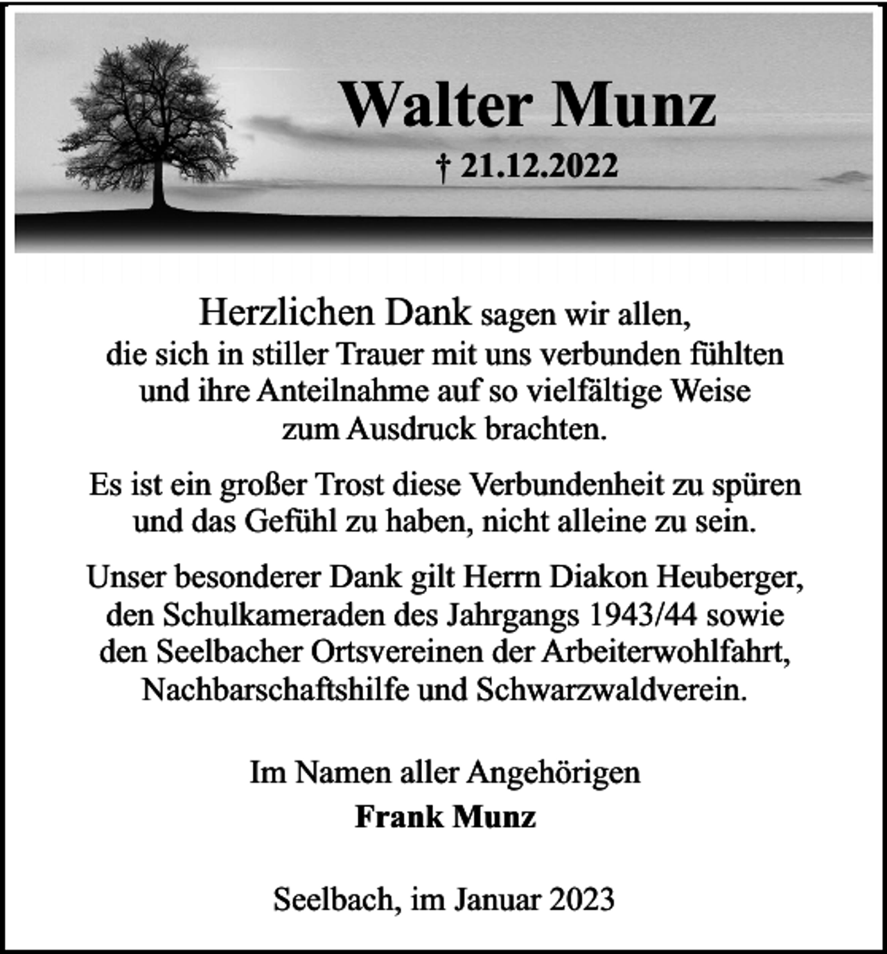 <p>Walter Munz<br />† 21.12.2022</p><p>Herzlichen Dank sagen wir allen,<br />die sich in stiller Trauer mit uns verbunden fühlten<br />und ihre Anteilnahme auf so vielfältige Weise<br />zum Ausdruck brachten.<br />Es ist ein großer Trost diese Verbundenheit zu spüren<br />und das Gefühl zu haben, nicht alleine zu sein.<br />Unser besonderer Dank gilt Herrn Diakon Heuberger,<br />den Schulkameraden des Jahrgangs 1943/44 sowie<br />den Seelbacher Ortsvereinen der Arbeiterwohlfahrt,<br />Nachbarschaftshilfe und Schwarzwaldverein.<br />Im Namen aller Angehörigen<br />Frank Munz<br />Seelbach, im Januar 2023</p>