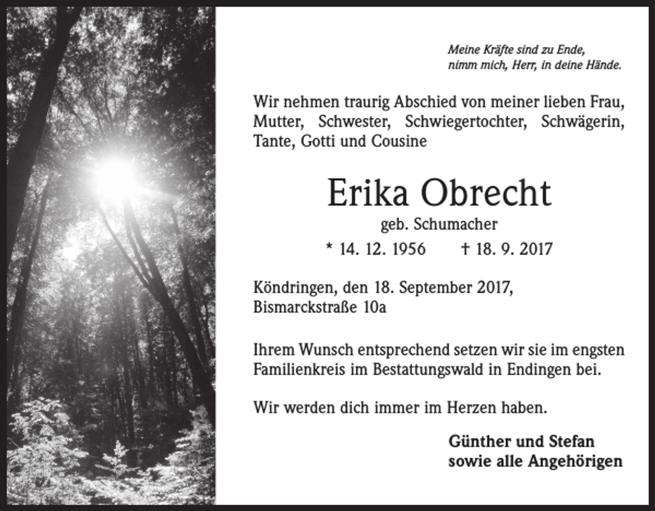 <p>Meine Kräfte sind zu Ende,<br />nimm mich, Herr, in deine Hände.</p><p>Wir nehmen traurig Abschied von meiner lieben Frau,<br />Mutter, Schwester, Schwiegertochter, Schwägerin,<br />Tante, Gotti und Cousine</p><p>Erika Obrecht</p><p>geb. Schumacher<br />* 14. 12. 1956 † 18. 9. 2017<br />Köndringen, den 18. September 2017,<br />Bismarckstraße 10a<br />Ihrem Wunsch entsprechend setzen wir sie im engsten<br />Familienkreis im Bestattungswald in Endingen bei.<br />Wir werden dich immer im Herzen haben.<br />Günther und Stefan<br />sowie alle Angehörigen</p>