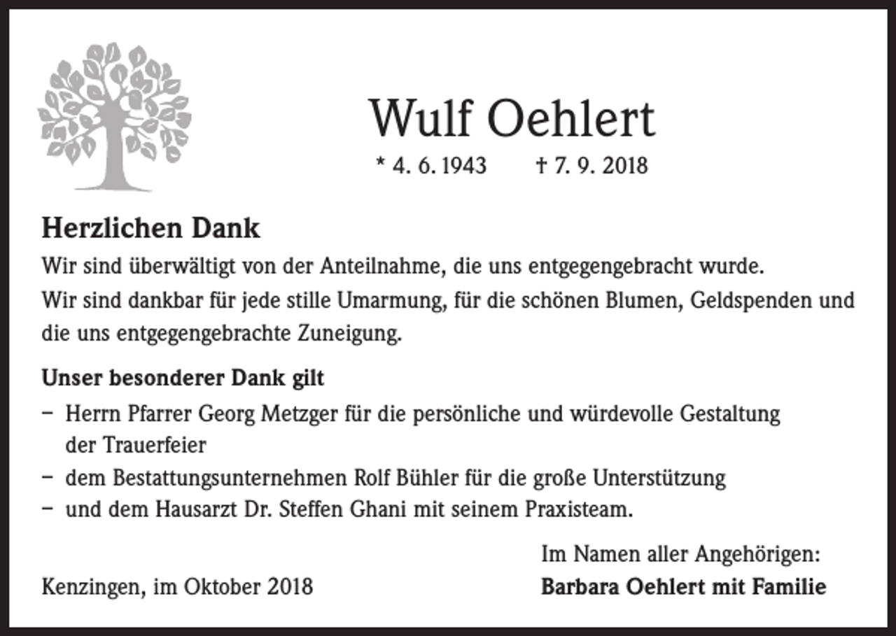 <p>Wulf Oehlert<br />* 4. 6. 1943 † 7. 9. 2018</p><p>Herzlichen Dank<br />Wir sind überwältigt von der Anteilnahme, die uns entgegengebracht wurde.<br />Wir sind dankbar für jede stille Umarmung, für die schönen Blumen, Geldspenden und<br />die uns entgegengebrachte Zuneigung.<br />Unser besonderer Dank gilt<br />– Herrn Pfarrer Georg Metzger für die persönliche und würdevolle Gestaltung<br />der Trauerfeier<br />– dem Bestattungsunternehmen Rolf Bühler für die große Unterstützung<br />– und dem Hausarzt Dr. Steffen Ghani mit seinem Praxisteam.</p><p>Kenzingen, im Oktober 2018</p><p>Im Namen aller Angehörigen:<br />Barbara Oehlert mit Familie</p>