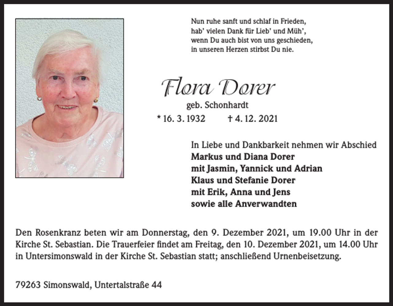 <p>Nun ruhe sanft und schlaf in Frieden,<br />hab’ vielen Dank für Lieb’ und Müh’,<br />wenn Du auch bist von uns geschieden,<br />in unseren Herzen stirbst Du nie.</p><p>Flora Dorer</p><p>geb. Schonhardt<br />* 16. 3. 1932<br />† 4. 12. 2021<br />In Liebe und Dankbarkeit nehmen wir Abschied<br />Markus und Diana Dorer<br />mit Jasmin, Yannick und Adrian<br />Klaus und Stefanie Dorer<br />mit Erik, Anna und Jens<br />sowie alle Anverwandten<br />Den Rosenkranz beten wir am Donnerstag, den 9. Dezember 2021, um 19.00 Uhr in der<br />Kirche St. Sebastian. Die Trauerfeier findet am Freitag, den 10. Dezember 2021, um 14.00 Uhr<br />in Untersimonswald in der Kirche St. Sebastian statt; anschließend Urnenbeisetzung.<br />79263 Simonswald, Untertalstraße 44</p>