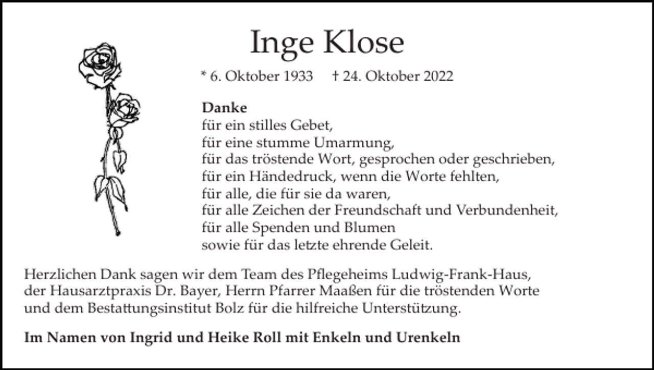 <p>Inge Klose<br />* 6. Oktober 1933</p><p>† 24. Oktober 2022</p><p>Danke<br />für ein stilles Gebet,<br />für eine stumme Umarmung,<br />für das tröstende Wort, gesprochen oder geschrieben,<br />für ein Händedruck, wenn die Worte fehlten,<br />für alle, die für sie da waren,<br />für alle Zeichen der Freundschaft und Verbundenheit,<br />für alle Spenden und Blumen<br />sowie für das le�te ehrende Geleit.<br />Herzlichen Dank sagen wir dem Team des Pﬂegeheims Ludwig­Frank­Haus,<br />der Hausarztpraxis Dr. Bayer, Herrn Pfarrer Maaßen für die tröstenden Worte<br />und dem Besta�ungsinstitut Bolz für die hilfreiche Unterstü�ung.<br />Im Namen von Ingrid und Heike Roll mit Enkeln und Urenkeln</p>