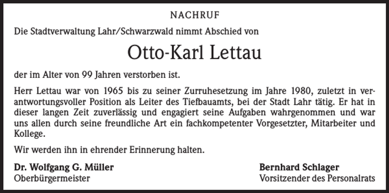 <p>NACHRUF<br />Die Stadtverwaltung Lahr/Schwarzwald nimmt Abschied von</p><p>Otto-Karl Lettau<br />der im Alter von 99 Jahren verstorben ist.<br />Herr Lettau war von 1965 bis zu seiner Zurruhesetzung im Jahre 1980, zuletzt in ver­<br />antwortungsvoller Position als Leiter des Tiefbauamts, bei der Stadt Lahr tätig. Er hat in<br />dieser langen Zeit zuverlässig und engagiert seine Aufgaben wahrgenommen und war<br />uns allen durch seine freundliche Art ein fachkompetenter Vorgesetzter, Mitarbeiter und<br />Kollege.<br />Wir werden ihn in ehrender Erinnerung halten.<br />Dr. Wolfgang G. Müller<br />Oberbürgermeister</p><p>Bernhard Schlager<br />Vorsitzender des Personalrats</p>