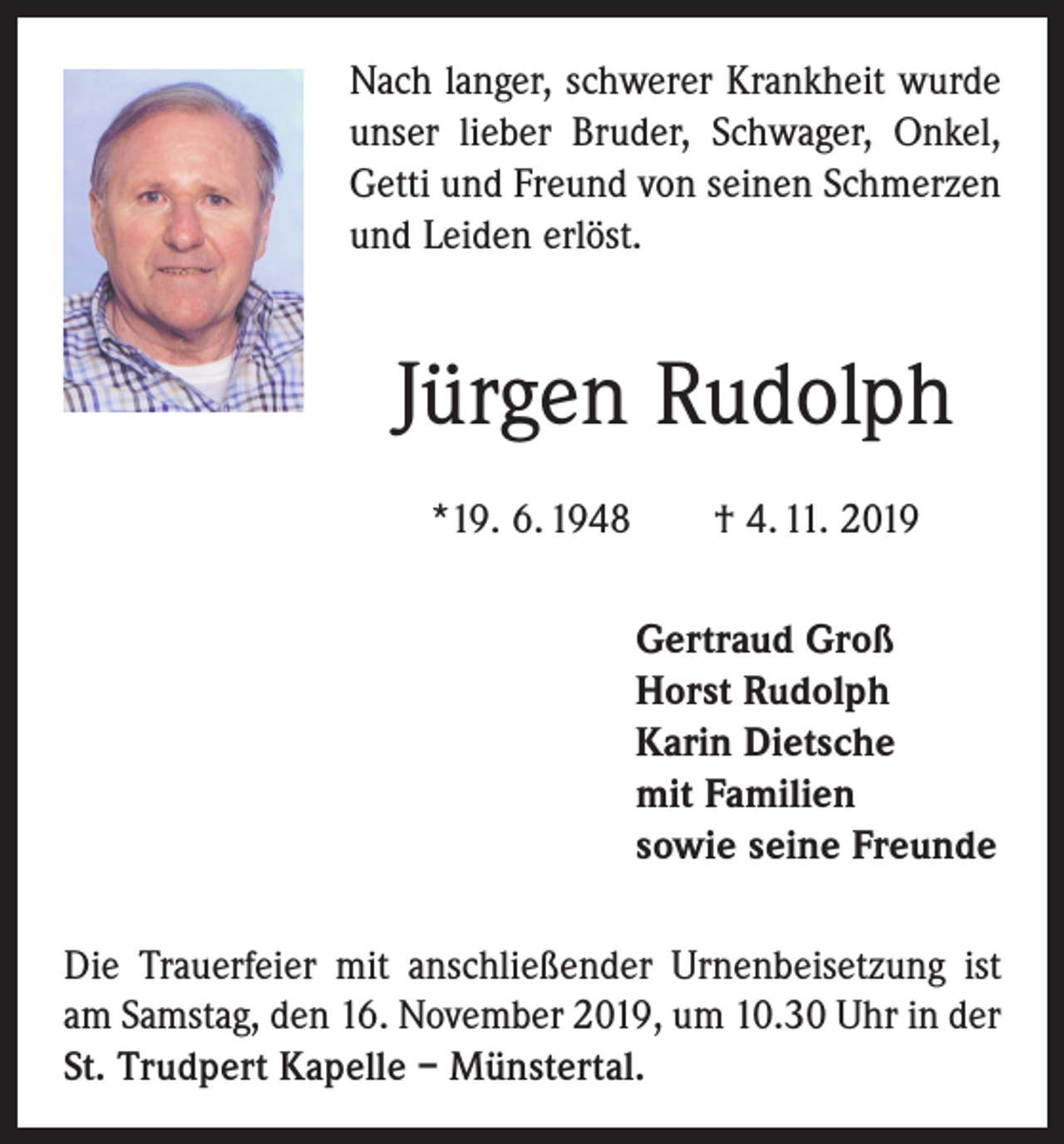 <p>Nach langer, schwerer Krankheit wurde<br />unser lieber Bruder, Schwager, Onkel,<br />Getti und Freund von seinen Schmerzen<br />und Leiden erlöst.</p><p>Jürgen Rudolph<br />*19. 6. 1948 † 4. 11. 2019<br />Gertraud Groß<br />Horst Rudolph<br />Karin Dietsche<br />mit Familien<br />sowie seine Freunde<br />Die Trauerfeier mit anschließender Urnenbeisetzung ist<br />am Samstag, den 16. November 2019, um 10.30 Uhr in der<br />St. Trudpert Kapelle – Münstertal.</p>