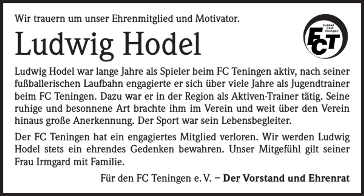 <p>Wir trauern um unser Ehrenmitglied und Motivator.</p><p>Ludwig Hodel</p><p>Ludwig Hodel war lange Jahre als Spieler beim FC Teningen aktiv, nach seiner<br />fußballerischen Laufbahn engagierte er sich über viele Jahre als Jugendtrainer<br />beim FC Teningen. Dazu war er in der Region als Aktiven-Trainer tätig. Seine<br />ruhige und besonnene Art brachte ihm im Verein und weit über den Verein<br />hinaus große Anerkennung. Der Sport war sein Lebensbegleiter.<br />Der FC Teningen hat ein engagiertes Mitglied verloren. Wir werden Ludwig<br />Hodel stets ein ehrendes Gedenken bewahren. Unser Mitgefühl gilt seiner<br />Frau Irmgard mit Familie.<br />Für den FC Teningen e. V. – Der Vorstand und Ehrenrat</p>