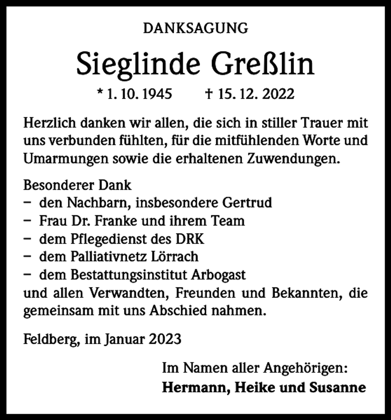 <p>DANKSAGUNG</p><p>Sieglinde Greßlin<br />* 1. 10. 1945 † 15. 12. 2022<br />Herzlich danken wir allen, die sich in stiller Trauer mit<br />uns verbunden fühlten, für die mitfühlenden Worte und<br />­Umarmungen sowie die erhaltenen Zuwendungen.<br />Besonderer Dank<br />– den Nachbarn, insbesondere Gertrud<br />– Frau Dr. Franke und ihrem Team<br />– dem Pflegedienst des DRK<br />– dem Palliativnetz Lörrach<br />– dem Bestattungsinstitut Arbogast<br />und allen Verwandten, Freunden und Bekannten, die<br />­gemeinsam mit uns Abschied nahmen.<br />Feldberg, im Januar 2023<br />Im Namen aller Angehörigen:<br />Hermann, Heike und Susanne</p>