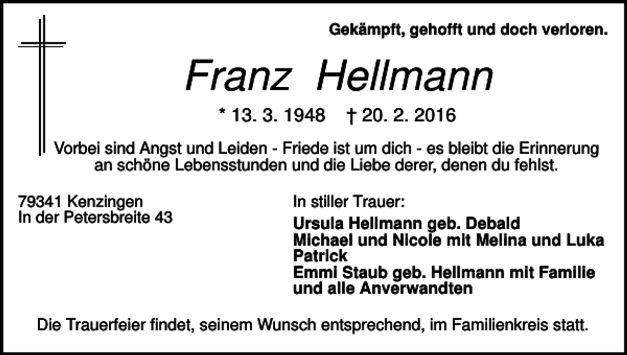 <p>Gekämpft, gehofft und doch verloren.</p><p>Franz Hellmann<br />* 13. 3. 1948</p><p>† 20. 2. 2016</p><p>Vorbei sind Angst und Leiden - Friede ist um dich - es bleibt die Erinnerung<br />an schöne Lebensstunden und die Liebe derer, denen du fehlst.<br />79341 Kenzingen<br />In der Petersbreite 43</p><p>In stiller Trauer:<br />Ursula Hellmann geb. Debald<br />Michael und Nicole mit Melina und Luka<br />Patrick<br />Emmi Staub geb. Hellmann mit Familie<br />und alle Anverwandten</p><p>Die Trauerfeier findet, seinem Wunsch entsprechend, im Familienkreis statt.</p>