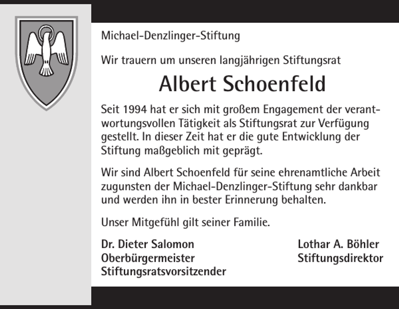 <p>Michael-Denzlinger-Stiftung<br />Wir trauern um unseren langjährigen Stiftungsrat</p><p>Albert Schoenfeld<br />Seit 1994 hat er sich mit großem Engagement der verantwortungsvollen Tätigkeit als Stiftungsrat zur Verfügung<br />gestellt. In dieser Zeit hat er die gute Entwicklung der<br />Stiftung maßgeblich mit geprägt.<br />Wir sind Albert Schoenfeld für seine ehrenamtliche Arbeit<br />zugunsten der Michael-Denzlinger-Stiftung sehr dankbar<br />und werden ihn in bester Erinnerung behalten.<br />Unser Mitgefühl gilt seiner Familie.<br />Dr. Dieter Salomon<br />Lothar A. Böhler<br />Oberbürgermeister Stiftungsdirektor<br />Stiftungsratsvorsitzender</p>