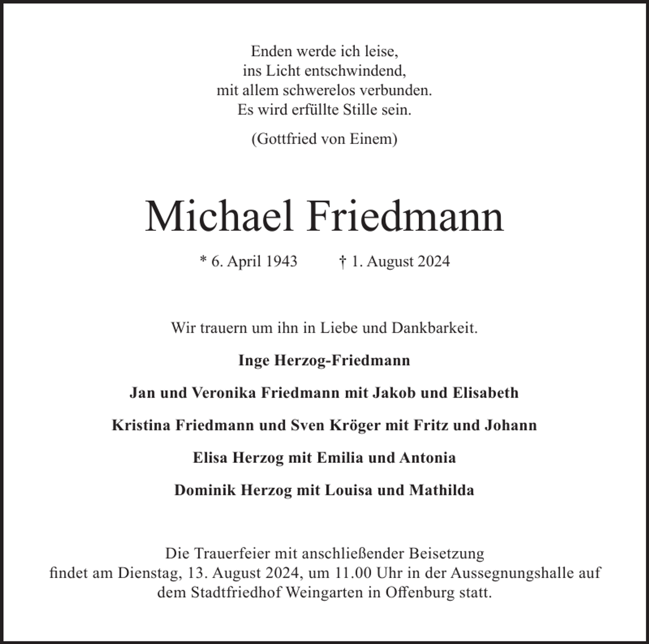 <p>Enden werde ich leise,<br />ins Licht entschwindend,<br />mit allem schwerelos verbunden.<br />Es wird erfüllte Stille sein.<br />(Gottfried von Einem)</p><p>Michael Friedmann<br />* 6. April 1943</p><p>† 1. August 2024</p><p>Wir trauern um ihn in Liebe und Dankbarkeit.<br />Inge Herzog-Friedmann<br />Jan und Veronika Friedmann mit Jakob und Elisabeth<br />Kristina Friedmann und Sven Kröger mit Fritz und Johann<br />Elisa Herzog mit Emilia und Antonia<br />Dominik Herzog mit Louisa und Mathilda</p><p>Die Trauerfeier mit anschließender Beisetzung<br />findet am Dienstag, 13. August 2024, um 11.00 Uhr in der Aussegnungshalle auf<br />dem Stadtfriedhof Weingarten in Offenburg statt.</p>