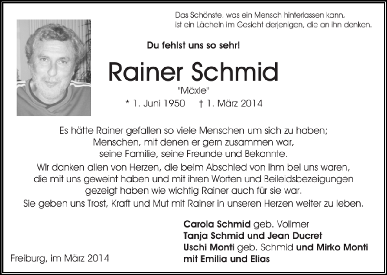 <p>Das Schönste, was ein Mensch hinterlassen kann,<br />ist ein Lächeln im Gesicht derjenigen, die an ihn denken.</p><p>Du fehlst uns so sehr!</p><p>Rainer Schmid<br />"Mäxle"<br />* 1. Juni 1950 † 1. März 2014</p><p>Es hätte Rainer gefallen so viele Menschen um sich zu haben;<br />Menschen, mit denen er gern zusammen war,<br />seine Familie, seine Freunde und Bekannte.<br />Wir danken allen von Herzen, die beim Abschied von ihm bei uns waren,<br />die mit uns geweint haben und mit ihren Worten und Beileidsbezeigungen<br />gezeigt haben wie wichtig Rainer auch für sie war.<br />Sie geben uns Trost, Kraft und Mut mit Rainer in unseren Herzen weiter zu leben.</p><p>Freiburg, im März 2014</p><p>Carola Schmid geb. Vollmer<br />Tanja Schmid und Jean Ducret<br />Uschi Monti geb. Schmid und Mirko Monti<br />mit Emilia und Elias</p>