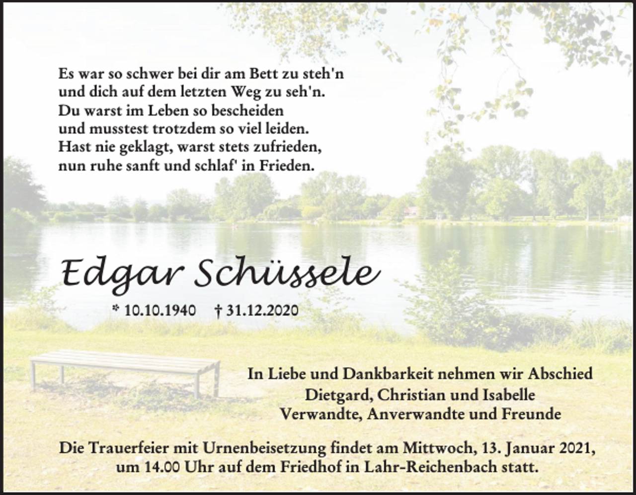 <p>Es war so schwer bei dir am Bett zu steh'n<br />und dich auf dem letzten Weg zu seh'n.<br />Du warst im Leben so bescheiden<br />und musstest trotzdem so viel leiden.<br />Hast nie geklagt, warst stets zufrieden,<br />nun ruhe sanft und schlaf' in Frieden.</p><p>Edgar Schüssele<br />* 10.10.1940</p><p>† 31.12.2020</p><p>In Liebe und Dankbarkeit nehmen wir Abschied<br />Dietgard, Christian und Isabelle<br />Verwandte, Anverwandte und Freunde<br />Die Trauerfeier mit Urnenbeisetzung findet am Mittwoch, 13. Januar 2021,<br />um 14.00 Uhr auf dem Friedhof in Lahr-Reichenbach statt.</p>