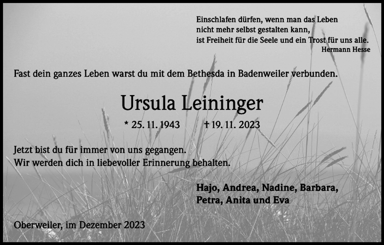 <p>Einschlafen dürfen, wenn man das Leben<br />nicht mehr selbst gestalten kann,<br />ist Freiheit für die Seele und ein Trost für uns alle.</p><p>Hermann Hesse</p><p>Fast dein ganzes Leben warst du mit dem Bethesda in Badenweiler verbunden.</p><p>Ursula Leininger<br />* 25. 11. 1943</p><p>† 19. 11. 2023</p><p>Jetzt bist du für immer von uns gegangen.<br />Wir werden dich in liebevoller Erinnerung behalten.<br />Hajo, Andrea, Nadine, Barbara,<br />Petra, Anita und Eva<br />Oberweiler, im Dezember 2023</p>