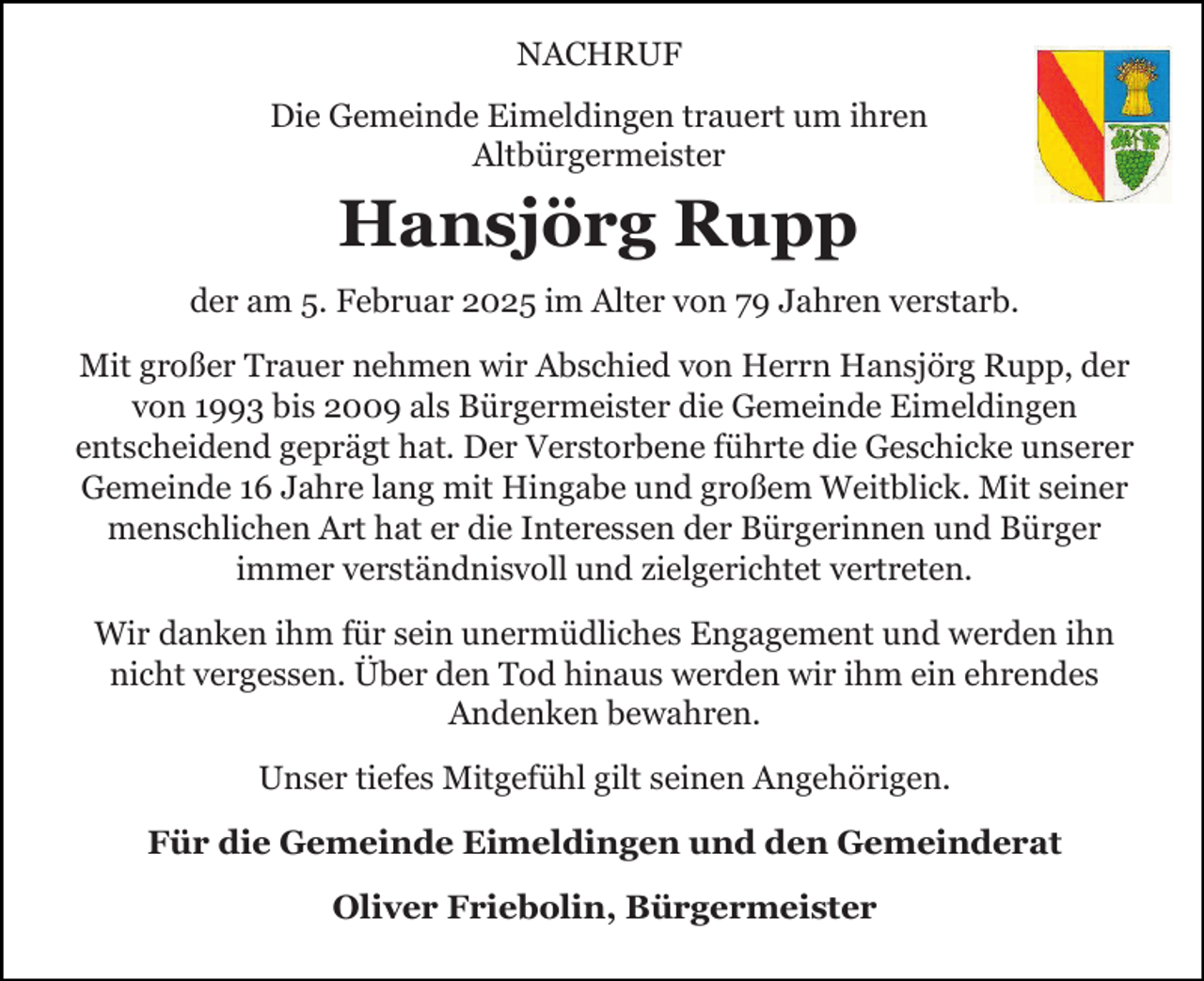 <p>NACHRUF<br />Die Gemeinde Eimeldingen trauert um ihren<br />Altbürgermeister</p><p>Hansjörg Rupp<br />der am 5. Februar 2025 im Alter von 79 Jahren verstarb.<br />Mit großer Trauer nehmen wir Abschied von Herrn Hansjörg Rupp, der<br />von 1993 bis 2009 als Bürgermeister die Gemeinde Eimeldingen<br />entscheidend geprägt hat. Der Verstorbene führte die Geschicke unserer<br />Gemeinde 16 Jahre lang mit Hingabe und großem Weitblick. Mit seiner<br />menschlichen Art hat er die Interessen der Bürgerinnen und Bürger<br />immer verständnisvoll und zielgerichtet vertreten.<br />Wir danken ihm für sein unermüdliches Engagement und werden ihn<br />nicht vergessen. Über den Tod hinaus werden wir ihm ein ehrendes<br />Andenken bewahren.<br />Unser tiefes Mitgefühl gilt seinen Angehörigen.<br />Für die Gemeinde Eimeldingen und den Gemeinderat<br />Oliver Friebolin, Bürgermeister</p>