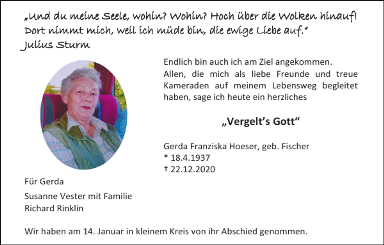 <p>„Und du meine Seele, wohin? Wohin? Hoch über die Wolken hinauf!<br />Dort nimmt mich, weil ich müde bin, die ewige Liebe auf.“<br />Julius Sturm<br />Endlich bin auch ich am Ziel angekommen.<br />Allen, die mich als liebe Freunde und treue<br />Kameraden auf meinem Lebensweg begleitet<br />haben, sage ich heute ein herzliches</p><p>„Vergelt’s Gott“<br />Gerda Franziska Hoeser, geb. Fischer<br />* 18.4.1937<br />† 22.12.2020<br />Für Gerda<br />Susanne Vester mit Familie<br />Richard Rinklin<br />Wir haben am 14. Januar in kleinem Kreis von ihr Abschied genommen.</p>