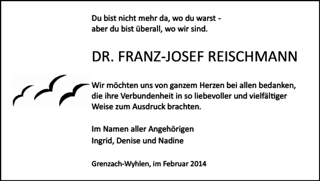 <p>Du bist nicht mehr da, wo du warst ­<br />aber du bist überall, wo wir sind.</p><p>DR. FRANZ­JOSEF REISCHMANN<br />Wir möchten uns von ganzem Herzen bei allen bedanken,<br />die ihre Verbundenheit in so liebevoller und vielfäl�ger<br />Weise zum Ausdruck brachten.<br />Im Namen aller Angehörigen<br />Ingrid, Denise und Nadine<br />Grenzach­Wyhlen, im Februar 2014</p>