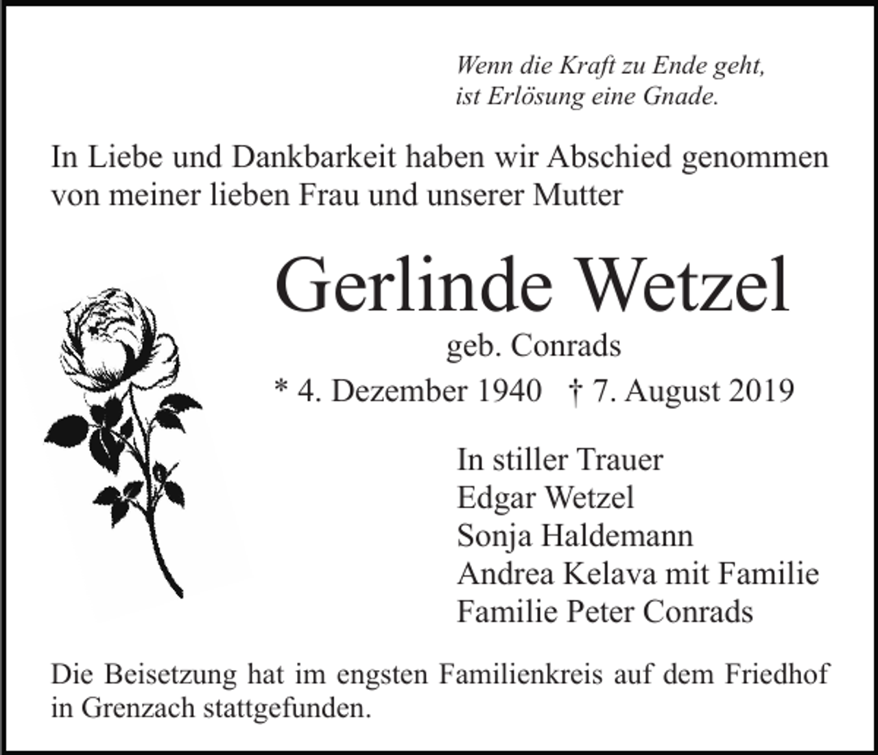 <p>Wenn die Kraft zu Ende geht,<br />ist Erlösung eine Gnade.</p><p>In Liebe und Dankbarkeit haben wir Abschied genommen<br />von meiner lieben Frau und unserer Mutter</p><p>Gerlinde Wetzel</p><p>geb. Conrads<br />* 4. Dezember 1940 † 7. August 2019<br />In stiller Trauer<br />Edgar Wetzel<br />Sonja Haldemann<br />Andrea Kelava mit Familie<br />Familie Peter Conrads<br />Die Beisetzung hat im engsten Familienkreis auf dem Friedhof<br />in Grenzach stattgefunden.</p>