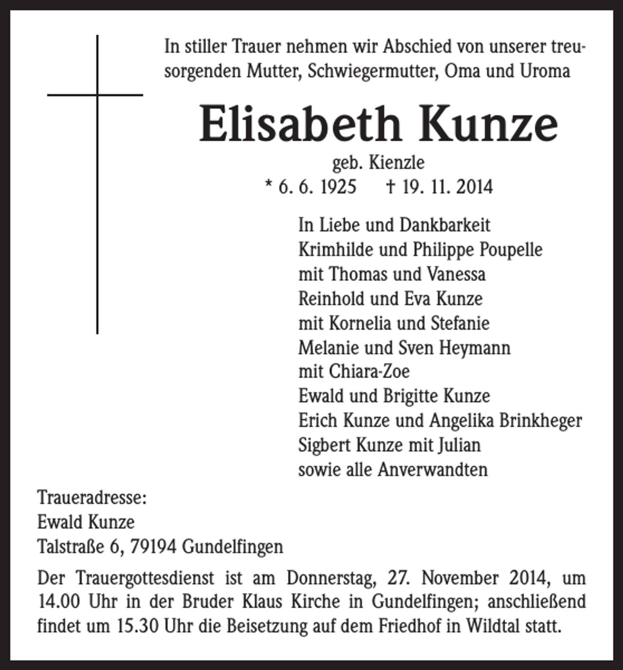 <p>In stiller Trauer nehmen wir Abschied von unserer treusorgenden Mutter, Schwiegermutter, Oma und Uroma</p><p>Elisabeth Kunze<br />geb. Kienzle<br />* 6. 6. 1925 † 19. 11. 2014</p><p>In Liebe und Dankbarkeit<br />Krimhilde und Philippe Poupelle<br />mit Thomas und Vanessa<br />Reinhold und Eva Kunze<br />mit Kornelia und Stefanie<br />Melanie und Sven Heymann<br />mit Chiara-Zoe<br />Ewald und Brigitte Kunze<br />Erich Kunze und Angelika Brinkheger<br />Sigbert Kunze mit Julian<br />sowie alle Anverwandten<br />Traueradresse:<br />Ewald Kunze<br />Talstraße 6, 79194 Gundelfingen<br />Der Trauergottesdienst ist am Donnerstag, 27. November 2014, um<br />14.00 Uhr in der Bruder Klaus Kirche in Gundelfingen; anschließend<br />findet um 15.30 Uhr die Beisetzung auf dem Friedhof in Wildtal statt.</p>