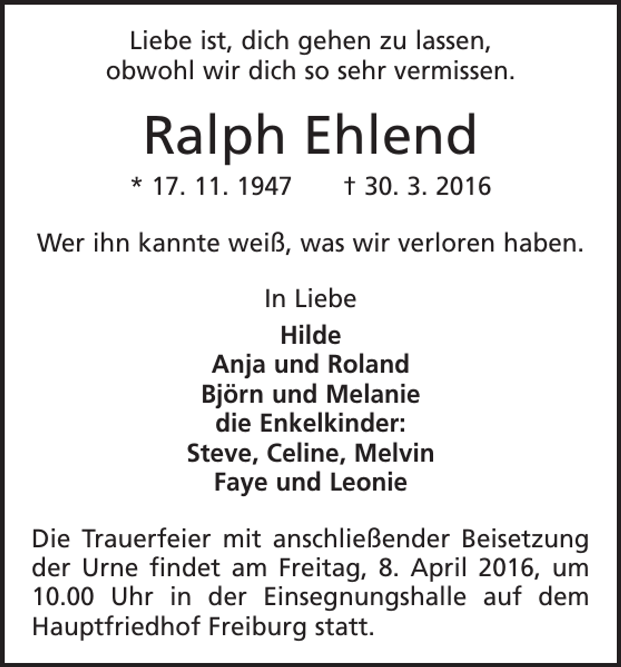 <p>Liebe ist, dich gehen zu lassen,<br />obwohl wir dich so sehr vermissen.</p><p>Ralph Ehlend<br />* 17. 11. 1947 † 30. 3. 2016<br />Wer ihn kannte weiß, was wir verloren haben.<br />In Liebe<br />Hilde<br />Anja und Roland<br />Björn und Melanie<br />die Enkelkinder:<br />Steve, Celine, Melvin<br />Faye und Leonie<br />Die Trauerfeier mit anschließender Beisetzung<br />der Urne findet am Freitag, 8. April 2016, um<br />10.00 Uhr in der ­<br />Einsegnungshalle auf dem<br />Hauptfriedhof Freiburg statt.</p>