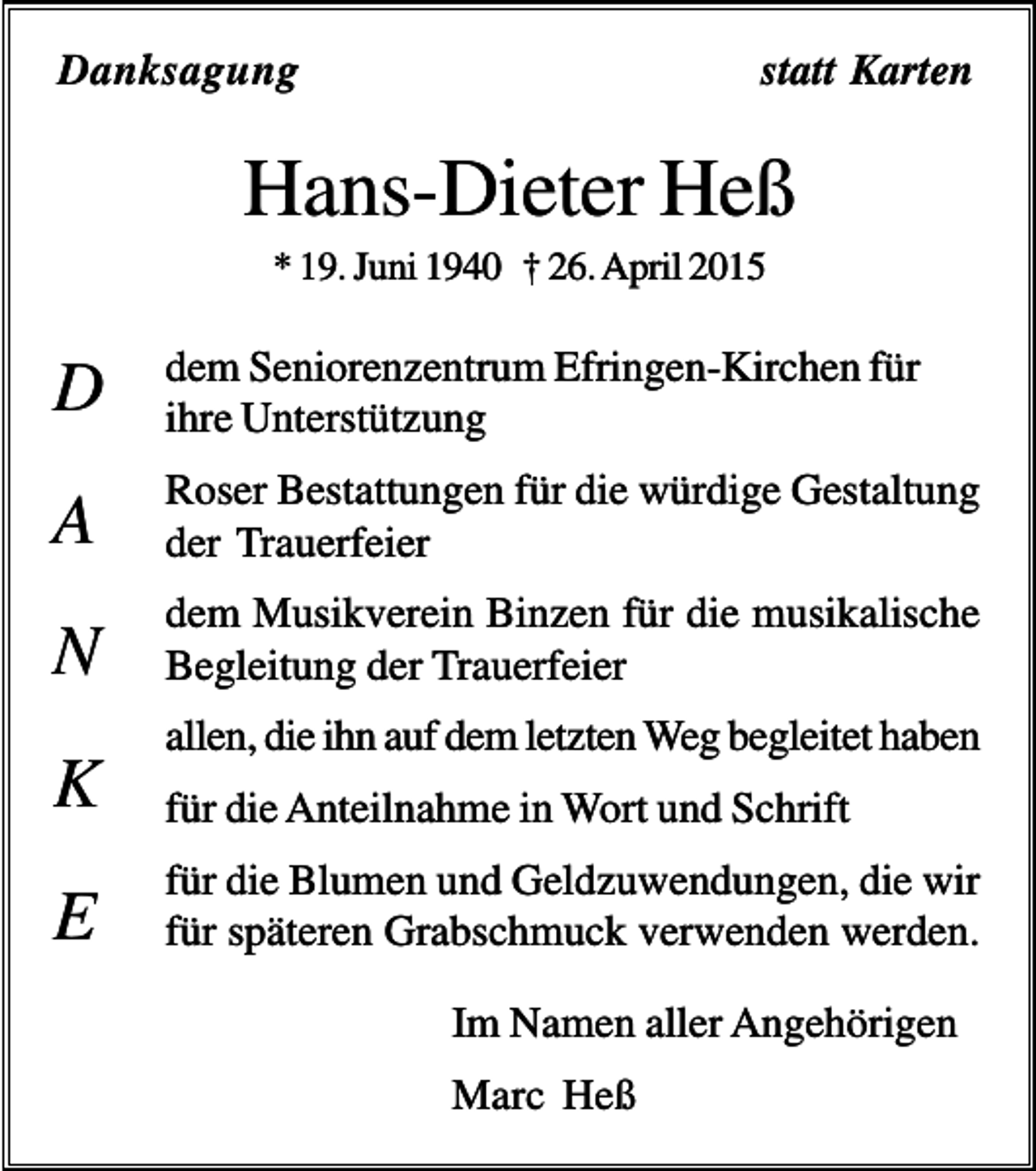 <p>Danksagung</p><p>statt Karten</p><p>Hans-Dieter Heß<br />* 19. Juni 1940 † 26. April 2015</p><p>D</p><p>dem Seniorenzentrum Efringen-Kirchen für<br />ihre Unterstützung</p><p>A</p><p>Roser Bestattungen für die würdige Gestaltung<br />der Trauerfeier</p><p>N</p><p>dem Musikverein Binzen für die musikalische<br />Begleitung der Trauerfeier</p><p>K<br />E</p><p>allen, die ihn auf dem letzten Weg begleitet haben<br />für die Anteilnahme in Wort und Schrift<br />für die Blumen und Geldzuwendungen, die wir<br />für späteren Grabschmuck verwenden werden.<br />Im Namen aller Angehörigen<br />Marc Heß</p>