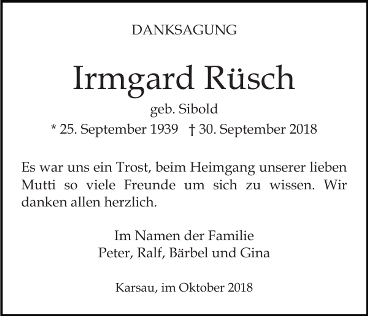 <p>DANKSAGUNG</p><p>Irmgard Rüsch<br />geb. Sibold<br />* 25. September 1939 † 30. September 2018<br />Es war uns ein Trost, beim Heimgang unserer lieben<br />Mutti so viele Freunde um sich zu wissen. Wir<br />danken allen herzlich.<br />Im Namen der Familie<br />Peter, Ralf, Bärbel und Gina<br />Karsau, im Oktober 2018</p>