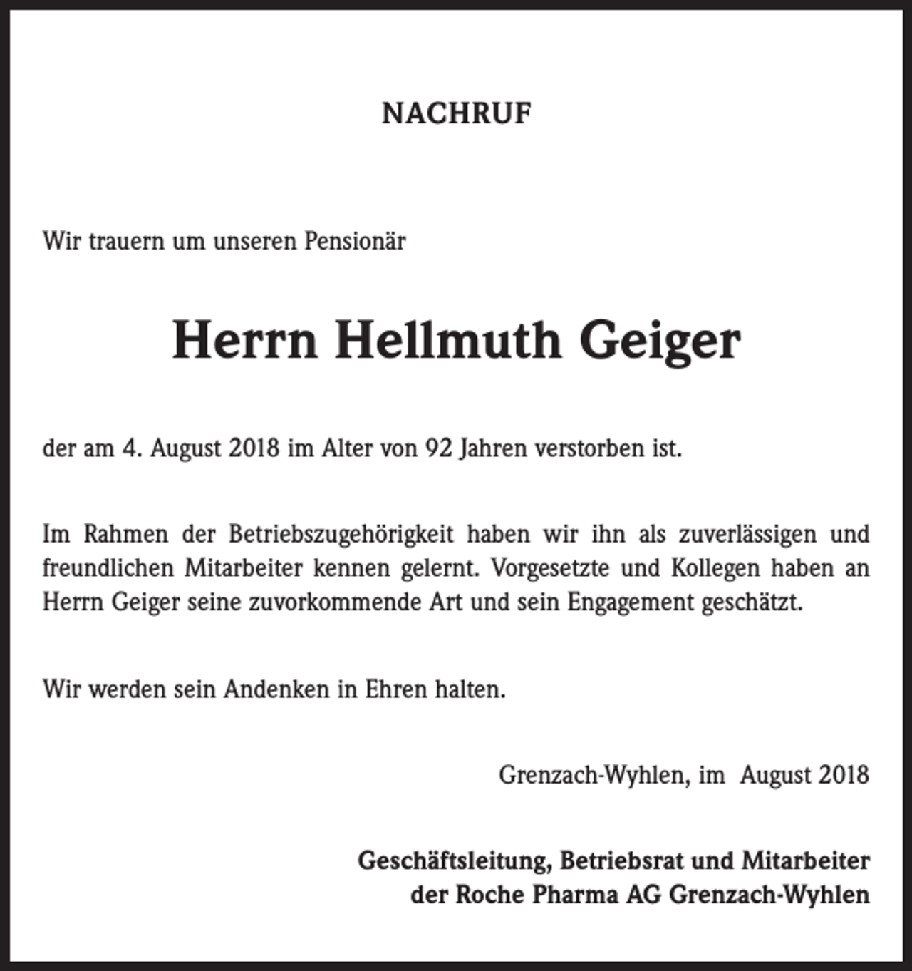 <p>NACHRUF</p><p>Wir trauern um unseren Pensionär</p><p>Herrn Hellmuth Geiger<br />der am 4. August 2018 im Alter von 92 Jahren verstorben ist.<br />Im Rahmen der Betriebszugehörigkeit haben wir ihn als zuverlässigen und<br />freundlichen Mitarbeiter kennen gelernt. Vorgesetzte und Kollegen haben an<br />Herrn Geiger seine zuvorkommende Art und sein Engagement geschätzt.<br />Wir werden sein Andenken in Ehren halten.<br />Grenzach-Wyhlen, im August 2018<br />Geschäftsleitung, Betriebsrat und Mitarbeiter<br />der Roche Pharma AG Grenzach-Wyhlen</p>