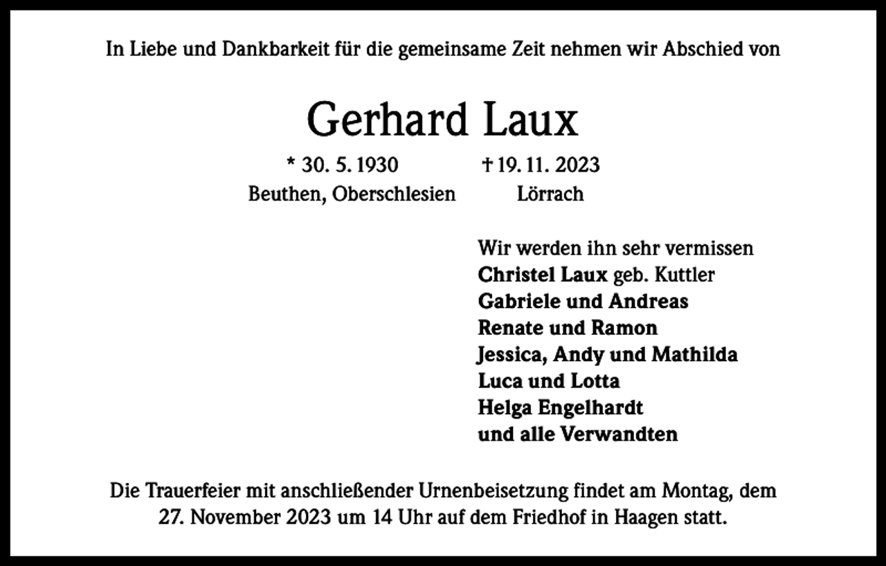 <p>In Liebe und Dankbarkeit für die gemeinsame Zeit nehmen wir Abschied von</p><p>Gerhard Laux<br />* 30. 5. 1930<br />Beuthen, Oberschlesien</p><p>† 19. 11. 2023<br />Lörrach<br />Wir werden ihn sehr vermissen<br />Christel Laux geb. Kuttler<br />Gabriele und Andreas<br />Renate und Ramon<br />Jessica, Andy und Mathilda<br />Luca und Lotta<br />Helga Engelhardt<br />und alle Verwandten</p><p>Die Trauerfeier mit anschließender Urnenbeisetzung findet am Montag, dem<br />27. November 2023 um 14 Uhr auf dem Friedhof in Haagen statt.</p>