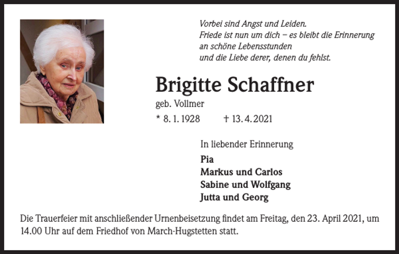 <p>Vorbei sind Angst und Leiden.<br />Friede ist nun um dich – es bleibt die Erinnerung<br />an schöne Lebensstunden<br />und die Liebe derer, denen du fehlst.</p><p>Brigitte Schaffner</p><p>geb. Vollmer<br />* 8. 1. 1928 † 13. 4. 2021</p><p>In liebender Erinnerung<br />Pia<br />Markus und Carlos<br />Sabine und Wolfgang<br />Jutta und Georg</p><p>Die Trauerfeier mit anschließender Urnenbeisetzung findet am Freitag, den 23. April 2021, um<br />14.00 Uhr auf dem Friedhof von March-Hugstetten statt.</p>
